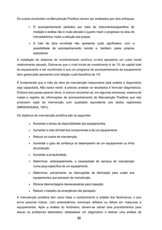 22
Os custos envolvidos na Manutenção Preditiva devem ser analisados por dois enfoques.
» O acompanhamento periódico por meio de instrumentos/aparelhos de
medição e análise não é muito elevado e quanto maior o progresso na área de
microeletrônica, maior a redução dos preços.
» A mão de obra envolvida não apresenta custo significativo, com a
possibilidade de acompanhamento remoto e, também, pelos próprios
operadores.
A instalação de sistemas de monitoramento contínuo on-line apresenta um custo inicial
relativamente elevado. Estima-se que o nível inicial de investimento é de 1% do capital total
do equipamento a ser monitorado e que um programa de acompanhamento de equipamento
bem gerenciado apresenta uma relação custo-beneficio de 1/5.
É fundamental que a mão de obra da manutenção responsável pela análise e diagnóstico
seja capacitada. Não basta medir; é preciso analisar os resultados e formular diagnósticos.
Embora isso possa parecer óbvio, é comum encontrar-se, em algumas empresas, sistema de
coleta e registro de informações de acompanhamento de Manutenção Preditiva que não
produzem ação de intervenção com qualidade equivalente aos dados registrados
(MIRSHAWAKA, 1991).
Os objetivos da manutenção preditiva são os seguintes.
» Aumentar o tempo de disponibilidade dos equipamentos.
» Aumentar a vida útil total dos componentes e de um equipamento.
» Reduzir os custos de manutenção.
» Aumentar o grau de confiança no desempenho de um equipamento ou linha
de produção.
» Aumentar a produtividade.
» Determinar, antecipadamente, a necessidade de serviços de manutenção
numa peça específica de um equipamento.
» Determinar, previamente, as interrupções de fabricação para cuidar dos
equipamentos que precisam de manutenção.
» Eliminar desmontagens desnecessárias para inspeção.
» Reduzir o trabalho de emergência não planejado.
A manutenção preditiva tem como base o conhecimento e análise dos fenômenos, o que
torna possível indicar, com antecedência, eventuais defeitos ou falhas em máquinas e
equipamentos. Após a análise do fenômeno, devem-se adotar dois procedimentos para
atacar os problemas detectados: estabelecer um diagnóstico e efetuar uma análise de
 