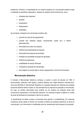 23
tendências. Portanto, a implantação de um sistema baseado em manutenção preditiva exige
a utilização de aparelhos adequados, capazes de registrar vários fenômenos, como:
» vibrações das máquinas;
» pressão;
» temperatura;
» desempenho;
» aceleração.
As principais vantagens da manutenção preditiva são:
» aumento da vida útil do equipamento;
» controle dos materiais (peças, componentes, partes etc.) e melhor
gerenciamento;
» diminuição dos custos nos reparos;
» melhoria da produtividade da empresa;
» diminuição dos estoques de produção;
» limitação da quantidade de peças de reposição;
» melhoria da segurança;
» credibilidade do serviço oferecido;
» motivação do pessoal de manutenção;
» boa imagem do serviço após a venda, assegurando o renome do fornecedor.
Manutenção detectiva
A menção à Manutenção Detectiva começou a ocorrer a partir da década de 1990. A
denominação “detectiva” está ligada a palavra detectar (em inglês detective maintenance).
Uma boa definição é: Manutenção Detectiva é a atuação efetuada em sistemas de proteção
buscando detectar falhas ocultas ou não perceptíveis ao pessoal de operação e manutenção.
Ou seja, as tarefas executadas para verificar se um sistema de proteção ainda está
funcionando representam a manutenção detectiva. Um exemplo simples e objetivo é o botão
de teste de lâmpada de sinalização e alarme em painéis.
A identificação de falhas ocultas é primordial para garantir a confiabilidade. Em sistemas
complexos essas ações só devem ser levadas a efeitos por pessoal específico da área de
manutenção, com treinamento e habilitação para tal, assessorado pelo pessoal da operação.
 