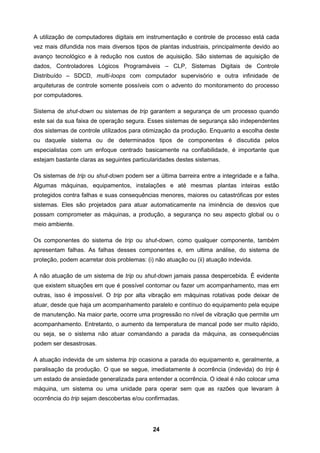 24
A utilização de computadores digitais em instrumentação e controle de processo está cada
vez mais difundida nos mais diversos tipos de plantas industriais, principalmente devido ao
avanço tecnológico e à redução nos custos de aquisição. São sistemas de aquisição de
dados, Controladores Lógicos Programáveis – CLP, Sistemas Digitais de Controle
Distribuído – SDCD, multi-loops com computador supervisório e outra infinidade de
arquiteturas de controle somente possíveis com o advento do monitoramento do processo
por computadores.
Sistema de shut-down ou sistemas de trip garantem a segurança de um processo quando
este sai da sua faixa de operação segura. Esses sistemas de segurança são independentes
dos sistemas de controle utilizados para otimização da produção. Enquanto a escolha deste
ou daquele sistema ou de determinados tipos de componentes é discutida pelos
especialistas com um enfoque centrado basicamente na confiabilidade, é importante que
estejam bastante claras as seguintes particularidades destes sistemas.
Os sistemas de trip ou shut-down podem ser a última barreira entre a integridade e a falha.
Algumas máquinas, equipamentos, instalações e até mesmas plantas inteiras estão
protegidos contra falhas e suas consequências menores, maiores ou catastróficas por estes
sistemas. Eles são projetados para atuar automaticamente na iminência de desvios que
possam comprometer as máquinas, a produção, a segurança no seu aspecto global ou o
meio ambiente.
Os componentes do sistema de trip ou shut-down, como qualquer componente, também
apresentam falhas. As falhas desses componentes e, em ultima análise, do sistema de
proteção, podem acarretar dois problemas: (i) não atuação ou (ii) atuação indevida.
A não atuação de um sistema de trip ou shut-down jamais passa despercebida. É evidente
que existem situações em que é possível contornar ou fazer um acompanhamento, mas em
outras, isso é impossível. O trip por alta vibração em máquinas rotativas pode deixar de
atuar, desde que haja um acompanhamento paralelo e contínuo do equipamento pela equipe
de manutenção. Na maior parte, ocorre uma progressão no nível de vibração que permite um
acompanhamento. Entretanto, o aumento da temperatura de mancal pode ser muito rápido,
ou seja, se o sistema não atuar comandando a parada da máquina, as consequências
podem ser desastrosas.
A atuação indevida de um sistema trip ocasiona a parada do equipamento e, geralmente, a
paralisação da produção. O que se segue, imediatamente à ocorrência (indevida) do trip é
um estado de ansiedade generalizada para entender a ocorrência. O ideal é não colocar uma
máquina, um sistema ou uma unidade para operar sem que as razões que levaram à
ocorrência do trip sejam descobertas e/ou confirmadas.
 