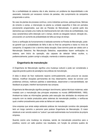 25
Se a confiabilidade do sistema não é alta, teremos um problema de disponibilidade a ele
associado, traduzido por excessivo número de paradas, não cumprimento da campanha
programada e outros.
No caso de plantas de processo contínuo, como indústrias químicas, petroquímicas, fábricas
de cimento e outras, a intervenção na planta ou unidade especifica é feita em períodos
previamente programados, que são as Paradas de Manutenção. A grande parte dos
elementos que compõe uma malha de intertravamento tem alto índice de confiabilidade, mas
essa característica sofre distorção com o tempo, devido ao desgaste natural, vibração etc.,
provocando um aumento de probabilidade de falha ao longo do tempo.
Como a verificação do funcionamento é realizada somente na Parada de Manutenção, pode-
se garantir que a probabilidade de falha é alta no final da campanha e baixa no início da
campanha. O segredo é ter o domínio desta situação. Esse domínio pode ser obtido com a
Manutenção Detectiva. Na Manutenção Detectiva, especialistas fazem verificações no
sistema, sem tirá-lo de operação, são capazes de detectar falhas ocultas, e,
preferencialmente, podem corrigir a situação, mantendo o sistema operando.
Engenharia de manutenção
A Engenharia de Manutenção significa uma mudança cultural e pode ser considerada a
segunda grande quebra de paradigma nas práticas de manutenção.
A ideia é deixar de ficar realizando reparos continuadamente, para procurar as causas
básicas, modificar situações permanentes de mau desempenho, deixar de conviver com
problemas crônicos, melhorar padrões e sistemáticas, desenvolver a manutenibilidade, dar
feedback ao projeto, interferir tecnicamente nas compras.
Engenharia de Manutenção significa perseguir benchmarks, aplicar técnicas modernas, estar
nivelado com a manutenção das principais empresas no mundo (MIRSHAWAKA, 1993).
Analisam-se todas as informações geradas pela execução das atividades da empresa em
conjunto com os dados produzidos pelos sistemas de manutenção preditiva, e verifica-se
qual o melhor procedimento para evitar as falhas em cada etapa.
Uma empresa que ainda esteja adotando práticas de manutenção corretiva não planejada
terá um longo caminho a percorrer para praticar Engenharia de Manutenção. O maior
obstáculo a ser vencido estará na “cultura” que está sedimentada nos funcionários da própria
empresa.
Quando ocorre uma mudança na empresa, saindo da manutenção preventiva para a
preditiva, ocorre um salto positivo nos resultados, em função da primeira quebra de
 