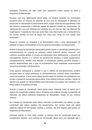 26
paradigma. Entretanto, um salto muito mais significativo ocorre quando se adota a
Engenharia de Manutenção.
Suponha que uma determinada planta adota um sistema baseado em manutenção
preventiva para um conjunto de redutores de uma torre de refrigeração. A estimativa do
tempo para as intervenções é extremamente difícil, porque nesse tipo de equipamento a vida
dos diversos componentes é diferente, apesar do pequeno número de componentes. Os
rolamentos têm uma vida diferente dos retentores que, por sua vez, têm vida diferente das
engrenagens. A experiência indica que serão feitas mais intervenções que o necessário e/ou
um número elevado de troca de peças com “meia vida”, ainda em bom estado, será
processado.
Devem-se comparar as vantagens e as desvantagens entre o custo desnecessário de
utilização de alguns sobressalentes contra sucessivas intervenções nos equipamentos.
Quando a equipe de manutenção dessa planta passa a adotar a manutenção preditiva para o
acompanhamento do conjunto de redutores, estará auferindo ganhos sensíveis, com
melhores resultados globais. O número de intervenções cairá drasticamente, o consumo de
sobressalentes também e o número de homens-hora alocados a esses equipamentos,
consequentemente, também será reduzido. A manutenção preditiva permitirá alcançar a
máxima disponibilidade para a qual os equipamentos foram projetados, proporcionando
aumento de produção e de faturamento.
Outro aspecto interessante e inovador é que o sistema de acompanhamento preditivo
fornecerá todos os dados pertinentes ao acompanhamento, incluindo dados instantâneos,
curvas de tendência, e tanto outros dados quantos sejam de interesse dos profissionais que
formam a equipe de manutenção dessa planta. Esse sistema fornecerá, também, valores de
alarmes que guiarão as recomendações para intervenção em qualquer dos redutores, num
tempo anterior à ocorrência da falha.
Quando a equipe de manutenção dessa planta estiver utilizando todos os dados que o
sistema de manutenção preditiva colhe e armazena para análises, estudos e proposição de
melhorias, ela estará praticando Engenharia de Manutenção, focada na sua melhoria
contínua.
Se a equipe de manutenção ainda estiver intervindo corretivamente nas plantas, ou seja,
comandada pela quebra aleatória dos equipamentos, com certeza ainda não estará
adotando práticas de manutenção preditiva e, portanto, não terá ninguém para pensar em
Engenharia de Manutenção.
Conforme exposto no início desta unidade, os diversos tipos de manutenção podem ser
considerados, também, como políticas de manutenção, desde que a sua aplicação seja o
 