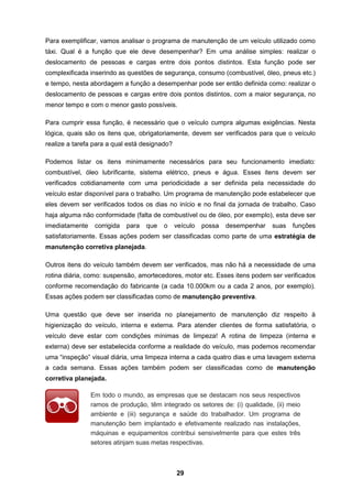 29
Para exemplificar, vamos analisar o programa de manutenção de um veículo utilizado como
táxi. Qual é a função que ele deve desempenhar? Em uma análise simples: realizar o
deslocamento de pessoas e cargas entre dois pontos distintos. Esta função pode ser
complexificada inserindo as questões de segurança, consumo (combustível, óleo, pneus etc.)
e tempo, nesta abordagem a função a desempenhar pode ser então definida como: realizar o
deslocamento de pessoas e cargas entre dois pontos distintos, com a maior segurança, no
menor tempo e com o menor gasto possíveis.
Para cumprir essa função, é necessário que o veículo cumpra algumas exigências. Nesta
lógica, quais são os itens que, obrigatoriamente, devem ser verificados para que o veículo
realize a tarefa para a qual está designado?
Podemos listar os itens minimamente necessários para seu funcionamento imediato:
combustível, óleo lubrificante, sistema elétrico, pneus e água. Esses itens devem ser
verificados cotidianamente com uma periodicidade a ser definida pela necessidade do
veículo estar disponível para o trabalho. Um programa de manutenção pode estabelecer que
eles devem ser verificados todos os dias no início e no final da jornada de trabalho. Caso
haja alguma não conformidade (falta de combustível ou de óleo, por exemplo), esta deve ser
imediatamente corrigida para que o veículo possa desempenhar suas funções
satisfatoriamente. Essas ações podem ser classificadas como parte de uma estratégia de
manutenção corretiva planejada.
Outros itens do veículo também devem ser verificados, mas não há a necessidade de uma
rotina diária, como: suspensão, amortecedores, motor etc. Esses itens podem ser verificados
conforme recomendação do fabricante (a cada 10.000km ou a cada 2 anos, por exemplo).
Essas ações podem ser classificadas como de manutenção preventiva.
Uma questão que deve ser inserida no planejamento de manutenção diz respeito à
higienização do veículo, interna e externa. Para atender clientes de forma satisfatória, o
veículo deve estar com condições mínimas de limpeza! A rotina de limpeza (interna e
externa) deve ser estabelecida conforme a realidade do veículo, mas podemos recomendar
uma “inspeção” visual diária, uma limpeza interna a cada quatro dias e uma lavagem externa
a cada semana. Essas ações também podem ser classificadas como de manutenção
corretiva planejada.
Em todo o mundo, as empresas que se destacam nos seus respectivos
ramos de produção, têm integrado os setores de: (i) qualidade, (ii) meio
ambiente e (iii) segurança e saúde do trabalhador. Um programa de
manutenção bem implantado e efetivamente realizado nas instalações,
máquinas e equipamentos contribui sensivelmente para que estes três
setores atinjam suas metas respectivas.
 