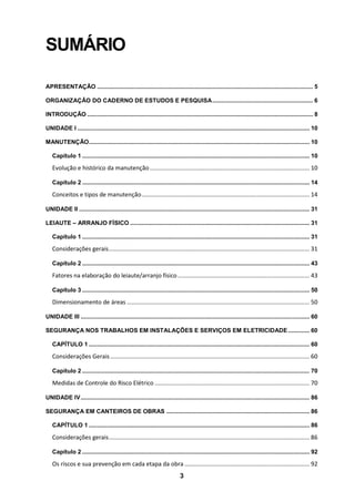 3
SUMÁRIO
APRESENTAÇÃO ................................................................................................................................... 5
ORGANIZAÇÃO DO CADERNO DE ESTUDOS E PESQUISA............................................................. 6
INTRODUÇÃO ......................................................................................................................................... 8
UNIDADE I ............................................................................................................................................. 10
MANUTENÇÃO...................................................................................................................................... 10
Capítulo 1 .......................................................................................................................................... 10
Evolução e histórico da manutenção................................................................................................. 10
Capítulo 2 .......................................................................................................................................... 14
Conceitos e tipos de manutenção...................................................................................................... 14
UNIDADE II ............................................................................................................................................ 31
LEIAUTE – ARRANJO FÍSICO ............................................................................................................. 31
Capítulo 1 .......................................................................................................................................... 31
Considerações gerais.......................................................................................................................... 31
Capítulo 2 .......................................................................................................................................... 43
Fatores na elaboração do leiaute/arranjo físico ................................................................................ 43
Capítulo 3 .......................................................................................................................................... 50
Dimensionamento de áreas ............................................................................................................... 50
UNIDADE III ........................................................................................................................................... 60
SEGURANÇA NOS TRABALHOS EM INSTALAÇÕES E SERVIÇOS EM ELETRICIDADE ............. 60
CAPÍTULO 1 ...................................................................................................................................... 60
Considerações Gerais......................................................................................................................... 60
Capítulo 2 .......................................................................................................................................... 70
Medidas de Controle do Risco Elétrico .............................................................................................. 70
UNIDADE IV........................................................................................................................................... 86
SEGURANÇA EM CANTEIROS DE OBRAS ....................................................................................... 86
CAPÍTULO 1 ...................................................................................................................................... 86
Considerações gerais.......................................................................................................................... 86
Capítulo 2 .......................................................................................................................................... 92
Os riscos e sua prevenção em cada etapa da obra ............................................................................ 92
 