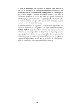 30
O papel do Engenheiro de Segurança é entender como funciona a
estrutura de manutenção de sua empresa de forma a contribuir para que
ela trabalhe com um sistema baseado em Engenharia de Manutenção, o
qual, quando atingido, é baseado na melhoria contínua. Para tanto, é
fundamental conhecer as causas das falhas que geram acidentes no
trabalho e propor, juntamente com a equipe de projeto e de manutenção,
as melhores técnicas para que estas causas sejam eliminadas (quando
possível) ou controladas e minimizadas.
Os próprios programas de segurança e saúde a serem implantados nas
empresas, alguns inclusive obrigatórios pela legislação brasileira (PPRA,
PCMSO, PCMAT etc.) demandam sistemas de monitoramento, de
controle e de manutenção. Cabe ao Engenheiro de Segurança elaborar
esses programas e definir as respectivas ações de manutenção das
instalações, máquinas e equipamentos específicos da área de segurança
e saúde do trabalho, para garantir que os ambientes de trabalho sejam
salubres, impedindo a ocorrência de condições inseguras.
 