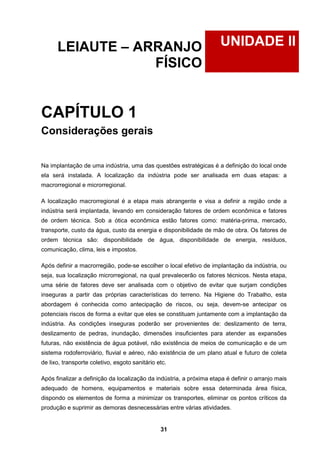 31
UNIDADE IILEIAUTE – ARRANJO
FÍSICO
CAPÍTULO 1
Considerações gerais
Na implantação de uma indústria, uma das questões estratégicas é a definição do local onde
ela será instalada. A localização da indústria pode ser analisada em duas etapas: a
macrorregional e microrregional.
A localização macrorregional é a etapa mais abrangente e visa a definir a região onde a
indústria será implantada, levando em consideração fatores de ordem econômica e fatores
de ordem técnica. Sob a ótica econômica estão fatores como: matéria-prima, mercado,
transporte, custo da água, custo da energia e disponibilidade de mão de obra. Os fatores de
ordem técnica são: disponibilidade de água, disponibilidade de energia, resíduos,
comunicação, clima, leis e impostos.
Após definir a macrorregião, pode-se escolher o local efetivo de implantação da indústria, ou
seja, sua localização microrregional, na qual prevalecerão os fatores técnicos. Nesta etapa,
uma série de fatores deve ser analisada com o objetivo de evitar que surjam condições
inseguras a partir das próprias características do terreno. Na Higiene do Trabalho, esta
abordagem é conhecida como antecipação de riscos, ou seja, devem-se antecipar os
potenciais riscos de forma a evitar que eles se constituam juntamente com a implantação da
indústria. As condições inseguras poderão ser provenientes de: deslizamento de terra,
deslizamento de pedras, inundação, dimensões insuficientes para atender as expansões
futuras, não existência de água potável, não existência de meios de comunicação e de um
sistema rodoferroviário, fluvial e aéreo, não existência de um plano atual e futuro de coleta
de lixo, transporte coletivo, esgoto sanitário etc.
Após finalizar a definição da localização da indústria, a próxima etapa é definir o arranjo mais
adequado de homens, equipamentos e materiais sobre essa determinada área física,
dispondo os elementos de forma a minimizar os transportes, eliminar os pontos críticos da
produção e suprimir as demoras desnecessárias entre várias atividades.
 