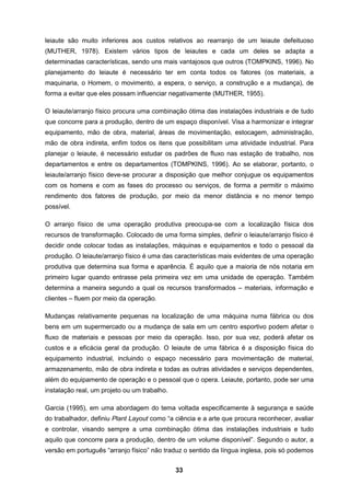 33
leiaute são muito inferiores aos custos relativos ao rearranjo de um leiaute defeituoso
(MUTHER, 1978). Existem vários tipos de leiautes e cada um deles se adapta a
determinadas características, sendo uns mais vantajosos que outros (TOMPKINS, 1996). No
planejamento do leiaute é necessário ter em conta todos os fatores (os materiais, a
maquinaria, o Homem, o movimento, a espera, o serviço, a construção e a mudança), de
forma a evitar que eles possam influenciar negativamente (MUTHER, 1955).
O leiaute/arranjo físico procura uma combinação ótima das instalações industriais e de tudo
que concorre para a produção, dentro de um espaço disponível. Visa a harmonizar e integrar
equipamento, mão de obra, material, áreas de movimentação, estocagem, administração,
mão de obra indireta, enfim todos os itens que possibilitam uma atividade industrial. Para
planejar o leiaute, é necessário estudar os padrões de fluxo nas estação de trabalho, nos
departamentos e entre os departamentos (TOMPKINS, 1996). Ao se elaborar, portanto, o
leiaute/arranjo físico deve-se procurar a disposição que melhor conjugue os equipamentos
com os homens e com as fases do processo ou serviços, de forma a permitir o máximo
rendimento dos fatores de produção, por meio da menor distância e no menor tempo
possível.
O arranjo físico de uma operação produtiva preocupa-se com a localização física dos
recursos de transformação. Colocado de uma forma simples, definir o leiaute/arranjo físico é
decidir onde colocar todas as instalações, máquinas e equipamentos e todo o pessoal da
produção. O leiaute/arranjo físico é uma das características mais evidentes de uma operação
produtiva que determina sua forma e aparência. É aquilo que a maioria de nós notaria em
primeiro lugar quando entrasse pela primeira vez em uma unidade de operação. Também
determina a maneira segundo a qual os recursos transformados – materiais, informação e
clientes – fluem por meio da operação.
Mudanças relativamente pequenas na localização de uma máquina numa fábrica ou dos
bens em um supermercado ou a mudança de sala em um centro esportivo podem afetar o
fluxo de materiais e pessoas por meio da operação. Isso, por sua vez, poderá afetar os
custos e a eficácia geral da produção. O leiaute de uma fábrica é a disposição física do
equipamento industrial, incluindo o espaço necessário para movimentação de material,
armazenamento, mão de obra indireta e todas as outras atividades e serviços dependentes,
além do equipamento de operação e o pessoal que o opera. Leiaute, portanto, pode ser uma
instalação real, um projeto ou um trabalho.
Garcia (1995), em uma abordagem do tema voltada especificamente à segurança e saúde
do trabalhador, definiu Plant Layout como “a ciência e a arte que procura reconhecer, avaliar
e controlar, visando sempre a uma combinação ótima das instalações industriais e tudo
aquilo que concorre para a produção, dentro de um volume disponível”. Segundo o autor, a
versão em português “arranjo físico” não traduz o sentido da língua inglesa, pois só podemos
 