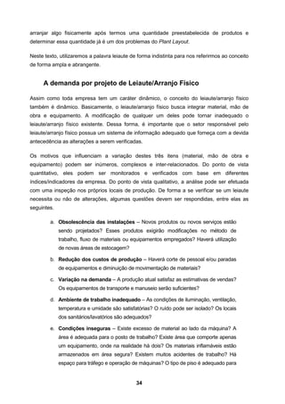 34
arranjar algo fisicamente após termos uma quantidade preestabelecida de produtos e
determinar essa quantidade já é um dos problemas do Plant Layout.
Neste texto, utilizaremos a palavra leiaute de forma indistinta para nos referirmos ao conceito
de forma ampla e abrangente.
A demanda por projeto de Leiaute/Arranjo Físico
Assim como toda empresa tem um caráter dinâmico, o conceito do leiaute/arranjo físico
também é dinâmico. Basicamente, o leiaute/arranjo físico busca integrar material, mão de
obra e equipamento. A modificação de qualquer um deles pode tornar inadequado o
leiaute/arranjo físico existente. Dessa forma, é importante que o setor responsável pelo
leiaute/arranjo físico possua um sistema de informação adequado que forneça com a devida
antecedência as alterações a serem verificadas.
Os motivos que influenciam a variação destes três itens (material, mão de obra e
equipamento) podem ser inúmeros, complexos e inter-relacionados. Do ponto de vista
quantitativo, eles podem ser monitorados e verificados com base em diferentes
índices/indicadores da empresa. Do ponto de vista qualitativo, a análise pode ser efetuada
com uma inspeção nos próprios locais de produção. De forma a se verificar se um leiaute
necessita ou não de alterações, algumas questões devem ser respondidas, entre elas as
seguintes.
a. Obsolescência das instalações – Novos produtos ou novos serviços estão
sendo projetados? Esses produtos exigirão modificações no método de
trabalho, fluxo de materiais ou equipamentos empregados? Haverá utilização
de novas áreas de estocagem?
b. Redução dos custos de produção – Haverá corte de pessoal e/ou paradas
de equipamentos e diminuição de movimentação de materiais?
c. Variação na demanda – A produção atual satisfaz as estimativas de vendas?
Os equipamentos de transporte e manuseio serão suficientes?
d. Ambiente de trabalho inadequado – As condições de iluminação, ventilação,
temperatura e umidade são satisfatórias? O ruído pode ser isolado? Os locais
dos sanitários/lavatórios são adequados?
e. Condições inseguras – Existe excesso de material ao lado da máquina? A
área é adequada para o posto de trabalho? Existe área que comporte apenas
um equipamento, onde na realidade há dois? Os materiais inflamáveis estão
armazenados em área segura? Existem muitos acidentes de trabalho? Há
espaço para tráfego e operação de máquinas? O tipo de piso é adequado para
 