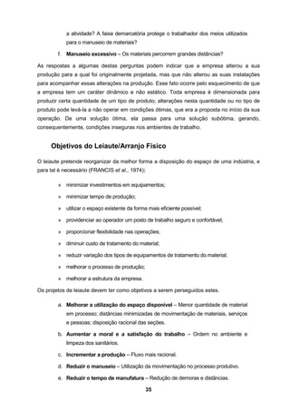 35
a atividade? A faixa demarcatória protege o trabalhador dos meios utilizados
para o manuseio de materiais?
f. Manuseio excessivo – Os materiais percorrem grandes distâncias?
As respostas a algumas destas perguntas podem indicar que a empresa alterou a sua
produção para a qual foi originalmente projetada, mas que não alterou as suas instalações
para acompanhar essas alterações na produção. Esse fato ocorre pelo esquecimento de que
a empresa tem um caráter dinâmico e não estático. Toda empresa é dimensionada para
produzir certa quantidade de um tipo de produto; alterações nesta quantidade ou no tipo de
produto pode levá-la a não operar em condições ótimas, que era a proposta no início da sua
operação. De uma solução ótima, ela passa para uma solução subótima, gerando,
consequentemente, condições inseguras nos ambientes de trabalho.
Objetivos do Leiaute/Arranjo Físico
O leiaute pretende reorganizar da melhor forma a disposição do espaço de uma indústria, e
para tal é necessário (FRANCIS et al., 1974):
» minimizar investimentos em equipamentos;
» minimizar tempo de produção;
» utilizar o espaço existente da forma mais eficiente possível;
» providenciar ao operador um posto de trabalho seguro e confortável;
» proporcionar flexibilidade nas operações;
» diminuir custo de tratamento do material;
» reduzir variação dos tipos de equipamentos de tratamento do material;
» melhorar o processo de produção;
» melhorar a estrutura da empresa.
Os projetos de leiaute devem ter como objetivos a serem perseguidos estes.
a. Melhorar a utilização do espaço disponível – Menor quantidade de material
em processo; distâncias minimizadas de movimentação de materiais, serviços
e pessoas; disposição racional das seções.
b. Aumentar a moral e a satisfação do trabalho – Ordem no ambiente e
limpeza dos sanitários.
c. Incrementar a produção – Fluxo mais racional.
d. Reduzir o manuseio – Utilização da movimentação no processo produtivo.
e. Reduzir o tempo de manufatura – Redução de demoras e distâncias.
 