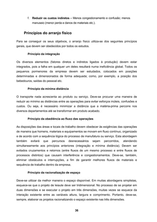 36
f. Reduzir os custos indiretos – Menos congestionamento e confusão; menos
manuseio (menor perda e danos de materiais etc.).
Princípios do arranjo físico
Para se conseguir os seus objetivos, o arranjo físico utiliza-se dos seguintes princípios
gerais, que devem ser obedecidos por todos os estudos.
Princípio da integração
Os diversos elementos (fatores diretos e indiretos ligados à produção) devem estar
integrados, pois a falha em qualquer um deles resultará numa ineficiência global. Todos os
pequenos pormenores da empresa devem ser estudados, colocados em posições
determinadas e dimensionados de forma adequada; como, por exemplo, a posição dos
bebedouros, saídas do pessoal etc.
Princípio da mínima distância
O transporte nada acrescenta ao produto ou serviço. Deve-se procurar uma maneira de
reduzir ao mínimo as distâncias entre as operações para evitar esforços inúteis, confusões e
custos. Ou seja, é necessário minimizar a distância que a matéria-prima percorre nos
diversos departamentos até se transformar em produto acabado.
Princípio da obediência ao fluxo das operações
As disposições das áreas e locais de trabalho devem obedecer às exigências das operações
de maneira que homens, materiais e equipamentos se movam em fluxo contínuo, organizado
e de acordo com a sequência lógica do processo de manufatura ou serviço. Esta abordagem
também evitará que percursos desnecessários sejam percorridos, atendendo
simultaneamente aos princípios anteriores (integração e mínima distância). Devem ser
evitados cruzamentos e retornos (entre fluxos de um mesmo processo e entre fluxos de
processos distintos) que causam interferência e congestionamentos. Deve-se, também,
eliminar obstáculos e interrupções, a fim de garantir melhores fluxos de materiais e
sequência de trabalho dentro da empresa.
Princípio da racionalização de espaço
Deve-se utilizar da melhor maneira o espaço disponível. Em muitas abordagens simplistas,
esquece-se que o projeto de leiaute deve ser tridimensional. No processo de se projetar em
duas dimensões e se executar o projeto em três dimensões, muitas vezes se esquece da
interação existente entre as variáveis altura, largura e comprimento. Portanto, deve-se,
sempre, elaborar os projetos racionalizando o espaço existente nas três dimensões.
 