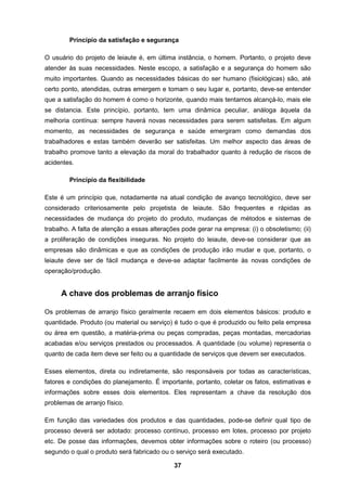 37
Princípio da satisfação e segurança
O usuário do projeto de leiaute é, em última instância, o homem. Portanto, o projeto deve
atender às suas necessidades. Neste escopo, a satisfação e a segurança do homem são
muito importantes. Quando as necessidades básicas do ser humano (fisiológicas) são, até
certo ponto, atendidas, outras emergem e tomam o seu lugar e, portanto, deve-se entender
que a satisfação do homem é como o horizonte, quando mais tentamos alcançá-lo, mais ele
se distancia. Este princípio, portanto, tem uma dinâmica peculiar, análoga àquela da
melhoria contínua: sempre haverá novas necessidades para serem satisfeitas. Em algum
momento, as necessidades de segurança e saúde emergiram como demandas dos
trabalhadores e estas também deverão ser satisfeitas. Um melhor aspecto das áreas de
trabalho promove tanto a elevação da moral do trabalhador quanto à redução de riscos de
acidentes.
Princípio da flexibilidade
Este é um princípio que, notadamente na atual condição de avanço tecnológico, deve ser
considerado criteriosamente pelo projetista de leiaute. São frequentes e rápidas as
necessidades de mudança do projeto do produto, mudanças de métodos e sistemas de
trabalho. A falta de atenção a essas alterações pode gerar na empresa: (i) o obsoletismo; (ii)
a proliferação de condições inseguras. No projeto do leiaute, deve-se considerar que as
empresas são dinâmicas e que as condições de produção irão mudar e que, portanto, o
leiaute deve ser de fácil mudança e deve-se adaptar facilmente às novas condições de
operação/produção.
A chave dos problemas de arranjo físico
Os problemas de arranjo físico geralmente recaem em dois elementos básicos: produto e
quantidade. Produto (ou material ou serviço) é tudo o que é produzido ou feito pela empresa
ou área em questão, a matéria-prima ou peças compradas, peças montadas, mercadorias
acabadas e/ou serviços prestados ou processados. A quantidade (ou volume) representa o
quanto de cada item deve ser feito ou a quantidade de serviços que devem ser executados.
Esses elementos, direta ou indiretamente, são responsáveis por todas as características,
fatores e condições do planejamento. É importante, portanto, coletar os fatos, estimativas e
informações sobre esses dois elementos. Eles representam a chave da resolução dos
problemas de arranjo físico.
Em função das variedades dos produtos e das quantidades, pode-se definir qual tipo de
processo deverá ser adotado: processo contínuo, processo em lotes, processo por projeto
etc. De posse das informações, devemos obter informações sobre o roteiro (ou processo)
segundo o qual o produto será fabricado ou o serviço será executado.
 