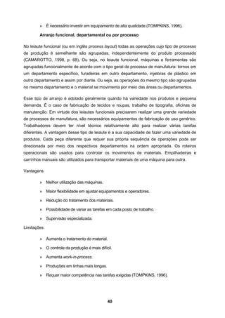 40
» É necessário investir em equipamento de alta qualidade (TOMPKINS, 1996).
Arranjo funcional, departamental ou por processo
No leiaute funcional (ou em inglês process layout) todas as operações cujo tipo de processo
de produção é semelhante são agrupadas, independentemente do produto processado
(CAMAROTTO, 1998, p. 68). Ou seja, no leiaute funcional, máquinas e ferramentas são
agrupadas funcionalmente de acordo com o tipo geral de processo de manufatura: tornos em
um departamento específico, furadeiras em outro departamento, injetoras de plástico em
outro departamento e assim por diante. Ou seja, as operações do mesmo tipo são agrupadas
no mesmo departamento e o material se movimenta por meio das áreas ou departamentos.
Esse tipo de arranjo é adotado geralmente quando há variedade nos produtos e pequena
demanda. É o caso de fabricação de tecidos e roupas, trabalho de tipografia, oficinas de
manutenção. Em virtude dos leiautes funcionais precisarem realizar uma grande variedade
de processos de manufatura, são necessários equipamentos de fabricação de uso genérico.
Trabalhadores devem ter nível técnico relativamente alto para realizar várias tarefas
diferentes. A vantagem desse tipo de leiaute é a sua capacidade de fazer uma variedade de
produtos. Cada peça diferente que requer sua própria sequência de operações pode ser
direcionada por meio dos respectivos departamentos na ordem apropriada. Os roteiros
operacionais são usados para controlar os movimentos de materiais. Empilhadeiras e
carrinhos manuais são utilizados para transportar materiais de uma máquina para outra.
Vantagens
» Melhor utilização das máquinas.
» Maior flexibilidade em ajustar equipamentos e operadores.
» Redução do tratamento dos materiais.
» Possibilidade de variar as tarefas em cada posto de trabalho.
» Supervisão especializada.
Limitações
» Aumenta o tratamento do material.
» O controle da produção é mais difícil.
» Aumenta work-in-process.
» Produções em linhas mais longas.
» Requer maior competência nas tarefas exigidas (TOMPKINS, 1996).
 