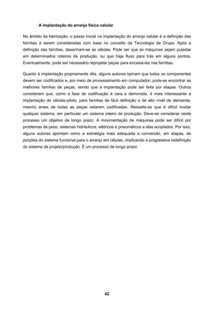 42
A implantação do arranjo físico celular
No âmbito da fabricação, o passo inicial na implantação do arranjo celular é a definição das
famílias a serem consideradas com base no conceito da Tecnologia de Grupo. Após a
definição das famílias, desenham-se as células. Pode ser que as máquinas sejam puladas
em determinados roteiros de produção, ou que haja fluxo para trás em alguns pontos.
Eventualmente, pode ser necessário reprojetar peças para encaixá-las nas famílias.
Quanto à implantação propriamente dita, alguns autores opinam que todos os componentes
devem ser codificados e, por meio de processamento em computador, pode-se encontrar as
melhores famílias de peças, sendo que a implantação pode ser feita por etapas. Outros
consideram que, como a fase de codificação é cara e demorada, é mais interessante a
implantação de células-piloto, para famílias de fácil definição e de alto nível de demanda,
mesmo antes de todas as peças estarem codificadas. Ressalte-se que é difícil mudar
qualquer sistema, em particular um sistema inteiro de produção. Deve-se considerar neste
processo um objetivo de longo prazo. A movimentação de máquinas pode ser difícil por
problemas de peso, sistemas hidráulicos, elétricos e pneumáticos a elas acoplados. Por isso,
alguns autores apontam como a estratégia mais adequada a conversão, em etapas, de
porções do sistema funcional para o arranjo em células, implicando a progressiva redefinição
do sistema de projeto/produção. É um processo de longo prazo.
 