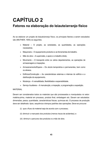 43
CAPÍTULO 2
Fatores na elaboração do leiaute/arranjo físico
Ao se elaborar um projeto de leiaute/arranjo físico, os principais fatores a serem estudados
são (MUTHER, 1955) os seguintes.
» Material – O projeto, as variedades, as quantidades, as operações
necessárias.
» Maquinaria – O equipamento produtivo e as ferramentas de trabalho.
» Mão de obra – A supervisão, o apoio e o trabalho direto.
» Movimento – O transporte entre os vários departamentos, as operações de
armazenagens e inspeções.
» Armazenamento/Espera – Os stocks temporários e permanentes, bem como
os atrasos.
» Edifícios/Construção – As características externas e internas do edifício e a
distribuição do equipamento.
» Mudança – A versatilidade, flexibilidade e expansibilidade.
» Serviço Auxiliares – A manutenção, a inspeção, a programação e expedição.
MATERIAL
Devem ser considerados todos os materiais que são processados e manipulados no setor:
matéria-prima, material em processo, produto final, embalagem etc. Devem ser estudados:
dimensões, pesos, quantidade, características físicas, químicas etc. O processo de produção
deve ser detalhado: tipos, sequência e tempos padrões das operações. Deve-se procurar:
(i) que o fluxo do material seja de acordo com o processo;
(ii) diminuir o manuseio dos produtos (menos riscos de acidentes); e
(iii) diminuir o percurso dos produtos e a mão de obra.
 