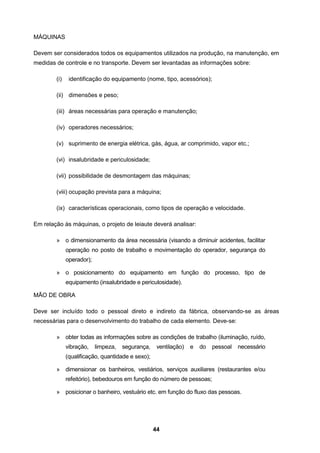 44
MÁQUINAS
Devem ser considerados todos os equipamentos utilizados na produção, na manutenção, em
medidas de controle e no transporte. Devem ser levantadas as informações sobre:
(i) identificação do equipamento (nome, tipo, acessórios);
(ii) dimensões e peso;
(iii) áreas necessárias para operação e manutenção;
(iv) operadores necessários;
(v) suprimento de energia elétrica, gás, água, ar comprimido, vapor etc.;
(vi) insalubridade e periculosidade;
(vii) possibilidade de desmontagem das máquinas;
(viii) ocupação prevista para a máquina;
(ix) características operacionais, como tipos de operação e velocidade.
Em relação às máquinas, o projeto de leiaute deverá analisar:
» o dimensionamento da área necessária (visando a diminuir acidentes, facilitar
operação no posto de trabalho e movimentação do operador, segurança do
operador);
» o posicionamento do equipamento em função do processo, tipo de
equipamento (insalubridade e periculosidade).
MÃO DE OBRA
Deve ser incluído todo o pessoal direto e indireto da fábrica, observando-se as áreas
necessárias para o desenvolvimento do trabalho de cada elemento. Deve-se:
» obter todas as informações sobre as condições de trabalho (iluminação, ruído,
vibração, limpeza, segurança, ventilação) e do pessoal necessário
(qualificação, quantidade e sexo);
» dimensionar os banheiros, vestiários, serviços auxiliares (restaurantes e/ou
refeitório), bebedouros em função do número de pessoas;
» posicionar o banheiro, vestuário etc. em função do fluxo das pessoas.
 