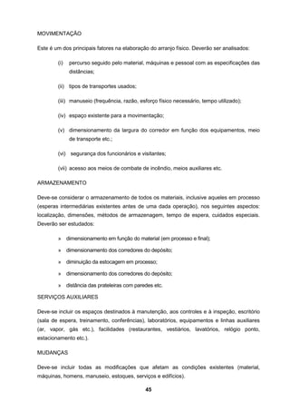 45
MOVIMENTAÇÃO
Este é um dos principais fatores na elaboração do arranjo físico. Deverão ser analisados:
(i) percurso seguido pelo material, máquinas e pessoal com as especificações das
distâncias;
(ii) tipos de transportes usados;
(iii) manuseio (frequência, razão, esforço físico necessário, tempo utilizado);
(iv) espaço existente para a movimentação;
(v) dimensionamento da largura do corredor em função dos equipamentos, meio
de transporte etc.;
(vi) segurança dos funcionários e visitantes;
(vii) acesso aos meios de combate de incêndio, meios auxiliares etc.
ARMAZENAMENTO
Deve-se considerar o armazenamento de todos os materiais, inclusive aqueles em processo
(esperas intermediárias existentes antes de uma dada operação), nos seguintes aspectos:
localização, dimensões, métodos de armazenagem, tempo de espera, cuidados especiais.
Deverão ser estudados:
» dimensionamento em função do material (em processo e final);
» dimensionamento dos corredores do depósito;
» diminuição da estocagem em processo;
» dimensionamento dos corredores do depósito;
» distância das prateleiras com paredes etc.
SERVIÇOS AUXILIARES
Deve-se incluir os espaços destinados à manutenção, aos controles e à inspeção, escritório
(sala de espera, treinamento, conferências), laboratórios, equipamentos e linhas auxiliares
(ar, vapor, gás etc.), facilidades (restaurantes, vestiários, lavatórios, relógio ponto,
estacionamento etc.).
MUDANÇAS
Deve-se incluir todas as modificações que afetam as condições existentes (material,
máquinas, homens, manuseio, estoques, serviços e edifícios).
 