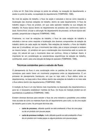 47
e linha em W. Esta linha começa no ponto de entrada, na recepção do departamento, e
acaba no ponto de saída, na expedição do departamento (TOMPKINS, 1996).
No nível de seções de trabalho, o fluxo da seção é estudado e tem-se como resposta a
localização das diversas estações de trabalho, dentro de cada departamento. O fluxo de
trabalho segue o fluxo do produto, em que cada operador trabalha na sua estação de
trabalho. Os fluxos típicos dentro do departamento de produtos são: end-to-end, back-to-
back, front-to-front, circular e odd-angle. No departamento de processo, os fluxos típicos são:
paralelo, perpendicular e diagonal (TOMPKINS, 1996).
Finalmente, no nível de estações de trabalho, o fluxo de cada estação de trabalho é
estudado e tem-se como resposta a localização dos diversos componentes da estação de
trabalho dentro de cada seção de trabalho. Nas estações de trabalho, o fluxo de trabalho
deve ser (i) simultâneo, em que o movimento das mãos, pés e braços começam e acabam
ao mesmo tempo; (ii) simétrico em que a coordenação dos movimentos está no centro do
corpo; (iii) natural em que o movimento deve ser contínuo, rítmico e habitual. Assim, é
importante ter em consideração as características ergonômicas da estação de trabalho,
contribuindo, assim, para uma redução da fadiga do operador (TOMPKINS, 1996).
Técnicas existentes para o estudo de fluxo
O planejamento do fluxo é uma combinação entre os padrões de fluxo com adequados
corredores para assim haver um movimento progressivo entre os departamentos. É um
processo de planejamento hierárquico, em que no topo está o fluxo efetivo entre os
departamentos, na base está o fluxo efetivo dentro das estações de trabalho e no meio está
o fluxo efetivo dentro dos departamentos (TOMPKINS, 1996).
A medição do fluxo é um dos fatores mais importantes na disposição dos departamentos e,
para tal, é necessário estabelecer medidas de fluxo. Os fluxos de medição dividem-se em
quantitativos e qualitativos (TOMPKINS, 1996).
Existem diversas técnicas para estudar o fluxo de uma indústria e possibilitar uma análise
mais acurada de como os materiais fluem de um departamento para outro, ou de uma seção
de trabalho para a outra. As principais técnicas são:
» carta de processo, utilizada quando se está analisando o fluxo de uma peça
ou de um produto com poucas peças;
» carta de processo múltipla, muito utilizada quando se está analisando o fluxo
de um produto com muitas peças ou alguns produtos com poucas peças;
 
