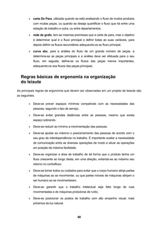 48
» carta De Para, utilizada quando se está analisando o fluxo de muitos produtos
com muitas peças, ou quando se deseja quantificar o fluxo que há entre uma
estação de trabalho e outra, ou entre departamentos;
» rede de grafo, tem as mesmas premissas que a carta de para, mas o objetivo
é determinar qual é o fluxo principal e definir todas as suas variáveis, para
depois definir os fluxos secundários adequando-os ao fluxo principal;
» curva abc, para a análise do fluxo de um grande número de peças, a
determina-se as peças principais e a análise deve ser efetuada para o seu
fluxo, em seguida, define-se os fluxos das peças menos importantes,
adequando-os aos fluxos das peças principais.
Regras básicas de ergonomia na organização
do leiaute
As principais regras de ergonomia que devem ser observadas em um projeto de leiaute são
as seguintes.
» Deve-se prever espaços mínimos compatíveis com as necessidades das
pessoas, segundo o tipo de serviço.
» Deve-se evitar grandes distâncias entre as pessoas, mesmo que exista
espaço sobrando.
» Deve-se reduzir ao mínimo a movimentação das pessoas.
» Deve-se ajustar ao máximo o posicionamento das pessoas de acordo com o
seu grau de interdependência no trabalho. É importante avaliar a necessidade
de comunicação entre as diversas operações de modo a situar as operações
em posição de máxima facilidade.
» Deve-se organizar a área de trabalho de tal forma que o produto tenha um
fluxo crescente ao longo desta, em uma direção, evitando-se ao máximo seu
retorno no contrafluxo.
» Deve-se tomar todos os cuidados para evitar que o corpo humano atinja partes
de máquinas ao se movimentar, ou que partes móveis de máquinas atinjam o
ser humano ao se movimentarem.
» Deve-se garantir que o trabalho intelectual seja feito longe de ruas
movimentadas e de máquinas produtoras de ruído.
» Deve-se posicionar os postos de trabalho com alto empenho visual, mais
próximos da luz natural.
 