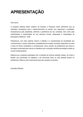 5
APRESENTAÇÃO
Caro aluno
A proposta editorial deste Caderno de Estudos e Pesquisa reúne elementos que se
entendem necessários para o desenvolvimento do estudo com segurança e qualidade.
Caracteriza-se pela atualidade, dinâmica e pertinência de seu conteúdo, bem como pela
interatividade e modernidade de sua estrutura formal, adequadas à metodologia da
Educação a Distância – EaD.
Pretende-se, com este material, levá-lo à reflexão e à compreensão da pluralidade dos
conhecimentos a serem oferecidos, possibilitando-lhe ampliar conceitos específicos da área
e atuar de forma competente e conscienciosa, como convém ao profissional que busca a
formação continuada para vencer os desafios que a evolução científico-tecnológica impõe ao
mundo contemporâneo.
Elaborou-se a presente publicação com a intenção de torná-la subsídio valioso, de modo a
facilitar sua caminhada na trajetória a ser percorrida tanto na vida pessoal quanto na
profissional. Utilize-a como instrumento para seu sucesso na carreira.
Conselho Editorial
 