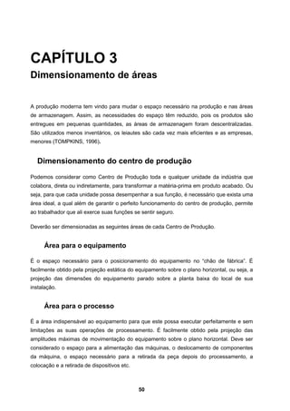 50
CAPÍTULO 3
Dimensionamento de áreas
A produção moderna tem vindo para mudar o espaço necessário na produção e nas áreas
de armazenagem. Assim, as necessidades do espaço têm reduzido, pois os produtos são
entregues em pequenas quantidades, as áreas de armazenagem foram descentralizadas.
São utilizados menos inventários, os leiautes são cada vez mais eficientes e as empresas,
menores (TOMPKINS, 1996).
Dimensionamento do centro de produção
Podemos considerar como Centro de Produção toda e qualquer unidade da indústria que
colabora, direta ou indiretamente, para transformar a matéria-prima em produto acabado. Ou
seja, para que cada unidade possa desempenhar a sua função, é necessário que exista uma
área ideal, a qual além de garantir o perfeito funcionamento do centro de produção, permite
ao trabalhador que ali exerce suas funções se sentir seguro.
Deverão ser dimensionadas as seguintes áreas de cada Centro de Produção.
Área para o equipamento
É o espaço necessário para o posicionamento do equipamento no “chão de fábrica”. É
facilmente obtido pela projeção estática do equipamento sobre o plano horizontal, ou seja, a
projeção das dimensões do equipamento parado sobre a planta baixa do local de sua
instalação.
Área para o processo
É a área indispensável ao equipamento para que este possa executar perfeitamente e sem
limitações as suas operações de processamento. É facilmente obtido pela projeção das
amplitudes máximas de movimentação do equipamento sobre o plano horizontal. Deve ser
considerado o espaço para a alimentação das máquinas, o deslocamento de componentes
da máquina, o espaço necessário para a retirada da peça depois do processamento, a
colocação e a retirada de dispositivos etc.
 
