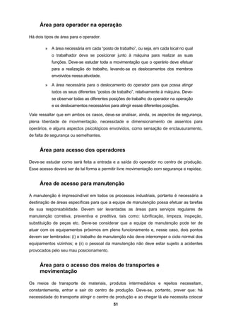 51
Área para operador na operação
Há dois tipos de área para o operador.
» A área necessária em cada “posto de trabalho”, ou seja, em cada local no qual
o trabalhador deva se posicionar junto à máquina para realizar as suas
funções. Deve-se estudar toda a movimentação que o operário deve efetuar
para a realização do trabalho, levando-se os deslocamentos dos membros
envolvidos nessa atividade.
» A área necessária para o deslocamento do operador para que possa atingir
todos os seus diferentes “postos de trabalho”, relativamente à máquina. Deve-
se observar todas as diferentes posições de trabalho do operador na operação
e os deslocamentos necessários para atingir essas diferentes posições.
Vale ressaltar que em ambos os casos, deve-se analisar, ainda, os aspectos de segurança,
plena liberdade de movimentação, necessidade e dimensionamento de assentos para
operários, e alguns aspectos psicológicos envolvidos, como sensação de enclausuramento,
de falta de segurança ou semelhantes.
Área para acesso dos operadores
Deve-se estudar como será feita a entrada e a saída do operador no centro de produção.
Esse acesso deverá ser de tal forma a permitir livre movimentação com segurança e rapidez.
Área de acesso para manutenção
A manutenção é imprescindível em todos os processos industriais, portanto é necessária a
destinação de áreas específicas para que a equipe de manutenção possa efetuar as tarefas
de sua responsabilidade. Devem ser levantadas as áreas para serviços regulares de
manutenção corretiva, preventiva e preditiva, tais como: lubrificação, limpeza, inspeção,
substituição de peças etc. Deve-se considerar que a equipe de manutenção pode ter de
atuar com os equipamentos próximos em pleno funcionamento e, nesse caso, dois pontos
devem ser lembrados: (i) o trabalho de manutenção não deve interromper o ciclo normal dos
equipamentos vizinhos; e (ii) o pessoal da manutenção não deve estar sujeito a acidentes
provocados pelo seu mau posicionamento.
Área para o acesso dos meios de transportes e
movimentação
Os meios de transporte de materiais, produtos intermediários e rejeitos necessitam,
constantemente, entrar e sair do centro de produção. Deve-se, portanto, prever que: há
necessidade do transporte atingir o centro de produção e ao chegar lá ele necessita colocar
 