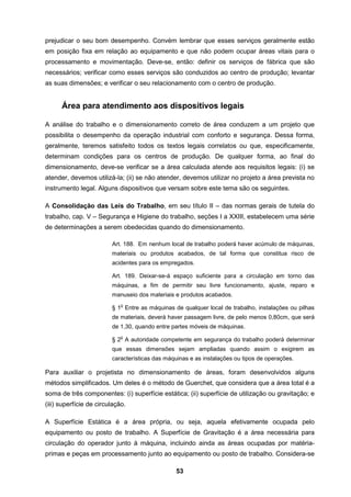 53
prejudicar o seu bom desempenho. Convém lembrar que esses serviços geralmente estão
em posição fixa em relação ao equipamento e que não podem ocupar áreas vitais para o
processamento e movimentação. Deve-se, então: definir os serviços de fábrica que são
necessários; verificar como esses serviços são conduzidos ao centro de produção; levantar
as suas dimensões; e verificar o seu relacionamento com o centro de produção.
Área para atendimento aos dispositivos legais
A análise do trabalho e o dimensionamento correto de área conduzem a um projeto que
possibilita o desempenho da operação industrial com conforto e segurança. Dessa forma,
geralmente, teremos satisfeito todos os textos legais correlatos ou que, especificamente,
determinam condições para os centros de produção. De qualquer forma, ao final do
dimensionamento, deve-se verificar se a área calculada atende aos requisitos legais: (i) se
atender, devemos utilizá-la; (ii) se não atender, devemos utilizar no projeto a área prevista no
instrumento legal. Alguns dispositivos que versam sobre este tema são os seguintes.
A Consolidação das Leis do Trabalho, em seu título II – das normas gerais de tutela do
trabalho, cap. V – Segurança e Higiene do trabalho, seções I a XXIII, estabelecem uma série
de determinações a serem obedecidas quando do dimensionamento.
Art. 188. Em nenhum local de trabalho poderá haver acúmulo de máquinas,
materiais ou produtos acabados, de tal forma que constitua risco de
acidentes para os empregados.
Art. 189. Deixar-se-á espaço suficiente para a circulação em torno das
máquinas, a fim de permitir seu livre funcionamento, ajuste, reparo e
manuseio dos materiais e produtos acabados.
§ 1
o
Entre as máquinas de qualquer local de trabalho, instalações ou pilhas
de materiais, deverá haver passagem livre, de pelo menos 0,80cm, que será
de 1,30, quando entre partes móveis de máquinas.
§ 2
o
A autoridade competente em segurança do trabalho poderá determinar
que essas dimensões sejam ampliadas quando assim o exigirem as
características das máquinas e as instalações ou tipos de operações.
Para auxiliar o projetista no dimensionamento de áreas, foram desenvolvidos alguns
métodos simplificados. Um deles é o método de Guerchet, que considera que a área total é a
soma de três componentes: (i) superfície estática; (ii) superfície de utilização ou gravitação; e
(iii) superfície de circulação.
A Superfície Estática é a área própria, ou seja, aquela efetivamente ocupada pelo
equipamento ou posto de trabalho. A Superfície de Gravitação é a área necessária para
circulação do operador junto à máquina, incluindo ainda as áreas ocupadas por matéria-
primas e peças em processamento junto ao equipamento ou posto de trabalho. Considera-se
 