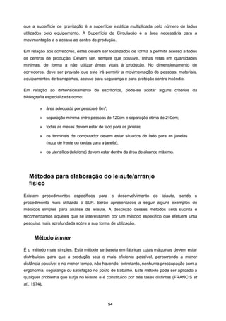 54
que a superfície de gravitação é a superfície estática multiplicada pelo número de lados
utilizados pelo equipamento. A Superfície de Circulação é a área necessária para a
movimentação e o acesso ao centro de produção.
Em relação aos corredores, estes devem ser localizados de forma a permitir acesso a todos
os centros de produção. Devem ser, sempre que possível, linhas retas em quantidades
mínimas, de forma a não utilizar áreas vitais à produção. No dimensionamento de
corredores, deve ser previsto que este irá permitir a movimentação de pessoas, materiais,
equipamentos de transportes, acesso para segurança e para proteção contra incêndio.
Em relação ao dimensionamento de escritórios, pode-se adotar alguns critérios da
bibliografia especializada como:
» área adequada por pessoa é 6m²;
» separação mínima entre pessoas de 120cm e separação ótima de 240cm;
» todas as mesas devem estar de lado para as janelas;
» os terminais de computador devem estar situados de lado para as janelas
(nuca de frente ou costas para a janela);
» os utensílios (telefone) devem estar dentro da área de alcance máximo.
Métodos para elaboração do leiaute/arranjo
físico
Existem procedimentos específicos para o desenvolvimento do leiaute, sendo o
procedimento mais utilizado o SLP. Serão apresentados a seguir alguns exemplos de
métodos simples para análise de leiaute. A descrição desses métodos será sucinta e
recomendamos aqueles que se interessarem por um método específico que efetuem uma
pesquisa mais aprofundada sobre a sua forma de utilização.
Método Immer
É o método mais simples. Este método se baseia em fábricas cujas máquinas devem estar
distribuídas para que a produção seja o mais eficiente possível, percorrendo a menor
distância possível e no menor tempo, não havendo, entretanto, nenhuma preocupação com a
ergonomia, segurança ou satisfação no posto de trabalho. Este método pode ser aplicado a
qualquer problema que surja no leiaute e é constituído por três fases distintas (FRANCIS et
al., 1974).
 