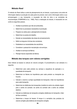 56
Método Reed
O método de Reed utiliza a carta de planejamento de um leiaute, a qual possui uma série de
informação relativa à produção de cada parte do produto, bem como informação sobre a sua
armazenagem, o seu transporte, a ocupação da mão de obra e as condições de
movimentação (TOMPKINS et al., 1996). Para a realização do leiaute, é necessário ter em
conta os seguintes passos.
» Analisar os produtos que irão ser produzidos.
» Determinar os processos necessários na produção.
» Preparar as cartas para o planejamento do leiaute.
» Determinar os postos de trabalho.
» Estudar as necessidades das áreas de armazenamento.
» Definir as larguras mínimas dos corredores.
» Estabelecer as necessidades dos escritórios.
» Considerar o pessoal de manutenção e de serviços.
» Analisar os serviços da fábrica.
» Planejar futuras expansões da fábrica.
Método dos torques com valores corrigidos
Este método se baseia no cálculo do volume corrigido. O procedimento a ser adotado é o
seguinte.
» Determinar para cada produto (ou serviço) a sequência de operação e a
quantidade de transporte.
» Determinar os fatores de importância para cada produto ou transporte (se
houver).
» Calcular o volume a corrigir (quantidade de transporte x fator de importância)
para cada transporte.
» Determinar as distâncias dos transportes (medida do centro da unidade origem
para o centro do corredor, do centro do corredor até o centro da unidade
destino).
» Calcular as distâncias de transporte corrigidas (distâncias do transporte x fator
de fluxo contrário).
» Determinar o torque do leiaute. O torque é o somatório dos produtos do
volume corrigido pela distância de transporte corrigida.
 