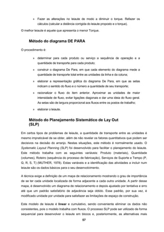 57
» Fazer as alterações no leiaute de modo a diminuir o torque. Refazer os
cálculos (calcular a distância corrigida do leiaute proposto e o torque).
O melhor leiaute é aquele que apresenta o menor Torque.
Método do diagrama DE PARA
O procedimento é:
» determinar para cada produto ou serviço a sequência de operação e a
quantidade de transporte para cada produto;
» construir o diagrama De Para, em que cada elemento do diagrama mede a
quantidade de transporte total entre as unidades da linha e da coluna;
» elaborar a representação gráfica do diagrama De Para, em que as setas
indicam o sentido do fluxo e o número a quantidade de seu transporte;
» racionalizar o fluxo do item anterior. Aproximar as unidades de maior
intensidade de fluxo, evitar ligações diagonais e dar uma ideia do fluxo geral.
As setas são de largura proporcional aos fluxos entre os postos de trabalho;
» elaborar o leiaute.
Método do Planejamento Sistemático de Lay Out
(SLP)
Em certos tipos de problemas de leiaute, a quantidade de transporte entre as unidades é
mesmo impraticável de se obter, além de não revelar os fatores quantitativos que podem ser
decisivos na decisão do arranjo. Nestas situações, este método é normalmente usado. O
Systematic Layout Planning (SLP) foi desenvolvido para facilitar o planejamento do leiaute.
Este método trabalha com as seguintes variáveis: Produto (materiais), Quantidade
(volumes), Roteiro (sequência do processo de fabricação), Serviços de Suporte e Tempo (P,
Q, R, S, T) (MUTHER, 1978). Estas variáveis e a identificação das atividades a incluir num
leiaute são os dados básicos para o seu desenvolvimento.
A técnica exige a definição de um mapa de relacionamento mostrando o grau de importância
de se ter cada unidade localizada de forma adjacente a cada outra unidade. A partir desse
mapa, é desenvolvido um diagrama de relacionamento e depois ajustado por tentativa e erro
até que um padrão satisfatório de adjacência seja obtido. Esse padrão, por sua vez, é
modificado unidade por unidade para satisfazer as limitações de espaço de construção.
Este modelo de leiaute é linear e cumulativo, sendo conveniente eliminar os dados não
consistentes, pois o modelo trabalha com fluxos. O processo SLP pode ser utilizado de forma
sequencial para desenvolver o leiaute em blocos e, posteriormente, as alternativas mais
 