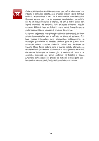 59
Cada projetista utilizará critérios diferentes para definir o leiaute de uma
indústria e, ao final do trabalho, cada projetista terá um projeto de leiaute
diferente. A questão que fica é: Qual é o leiaute ideal de uma empresa?
Devemos lembrar que, como as empresas são dinâmicas, na verdade,
não há um leiaute ideal para a empresa, há, sim, o melhor leiaute para
aquele momento da empresa, nas situações existentes naquele
momento. O leiaute deve ser dinâmico e deve evoluir de acordo com as
mudanças ocorridas no processo de produção da empresa.
O papel do Engenheiro de Segurança é conhecer e entender quais foram
as premissas adotadas para a definição do leiaute da empresa. Com
base nessas informações, deve acompanhar, cotidianamente, as
mudanças que ocorrem no processo produtivo para ver quando essas
mudanças geram condições inseguras (riscos) nos ambientes de
trabalho. Desta forma, saberá como e quando solicitar alterações no
leiaute existente para eliminar ou minimizar os riscos gerados. Para tanto,
da mesma forma que na manutenção, é fundamental conhecer as
condições inseguras que geram acidentes no trabalho e propor,
juntamente com a equipe de projeto, as melhores técnicas para que o
leiaute elimine essas condições (quando possível) ou as controle.
 