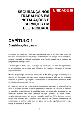 60
UNIDADE IIISEGURANÇA NOS
TRABALHOS EM
INSTALAÇÕES E
SERVIÇOS EM
ELETRICIDADE
CAPÍTULO 1
Considerações gerais
A presença dos riscos nos trabalhos em instalações e serviços em eletricidade exige que
tenhamos cuidados especiais na proteção ao trabalhador que interage com a eletricidade,
tornando necessária a existência de medidas de prevenção capazes de se contrapor ao
perigo inerente a energia elétrica.
A Constituição de 1988, previu a proteção do trabalhador, por meio de regulamentos
infraconstitucionais denominados pelo Ministério do Trabalho e Emprego de Normas
Regulamentadoras.
Medidas de prevenção atualizadas fazem parte da NR-10 Segurança em Instalações e
Serviços em Eletricidade, uma das normas regulamentadoras do MTE que tem o objetivo
específico de garantir a segurança e a saúde de todos os trabalhadores que interajam direta
ou indiretamente com energia elétrica.
As instalações elétricas nos locais de trabalho deverão ser adequadas às características do
local, às atividades exercidas e aos equipamentos de utilização. Em particular, as medidas
de proteção e os componentes da instalação devem ser selecionados de acordo com as
influências externas, tais como, presença de água, presença de corpos sólidos,
competências das pessoas que usam a instalação, resistência elétrica do corpo humano,
contato das pessoas com o potencial local, natureza das matérias processadas ou
armazenadas, e qualquer outro fator que possa incrementar significativamente o risco
elétrico ou outros riscos adicionais.
 