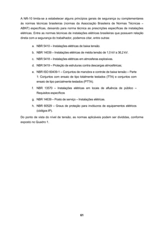 61
A NR-10 limita-se a estabelecer alguns princípios gerais de segurança ou complementares
às normas técnicas brasileiras (normas da Associação Brasileira de Normas Técnicas –
ABNT) específicas, deixando para norma técnica as prescrições específicas de instalações
elétricas. Entre as normas técnicas de instalações elétricas brasileiras que possuem relação
direta com a segurança do trabalhador, podemos citar, entre outras:
a. NBR 5410 – Instalações elétricas de baixa tensão.
b. NBR 14039 – Instalações elétricas de média tensão de 1,0 kV a 36,2 kV.
c. NBR 5418 – Instalações elétricas em atmosferas explosivas.
d. NBR 5419 – Proteção de estruturas contra descargas atmosféricas;
e. NBR ISO 60439-1 – Conjuntos de manobra e controle de baixa tensão – Parte
1: Conjuntos com ensaio de tipo totalmente testados (TTA) e conjuntos com
ensaio de tipo parcialmente testados (PTTA).
f. NBR 13570 – Instalações elétricas em locais de afluência de público –
Requisitos específicos
g. NBR 14639 – Posto de serviço – Instalações elétricas.
h. NBR 60529 – Graus de proteção para invólucros de equipamentos elétricos
(códigos IP).
Do ponto de vista do nível de tensão, as normas aplicáveis podem ser divididas, conforme
exposto no Quadro 1.
 