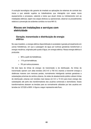 63
A evolução tecnológica não garante de imediato as aplicações de sistemas de controle dos
riscos a que estarão sujeitos os trabalhadores que interagirão com esses novos
equipamentos e processos, cabendo a todos que atuam direta ou indiretamente com as
instalações elétricas, sejam nos cargos diretivos ou operacionais, observar os procedimentos
relativos à prevenção de acidentes contidos na nova NR-10.
Riscos em instalações e serviços com
eletricidade
Geração, transmissão e distribuição de energia
elétrica
No caso brasileiro, a energia elétrica disponibilizada à sociedade é gerada principalmente em
usinas hidrelétricas, em que a passagem da água por turbinas geradoras transformam a
energia mecânica, originada pela queda d’água, em energia elétrica. Nossa energia elétrica é
produzida:
» 80% a partir de hidrelétricas;
» 11% por termelétricas;
» 9% por outros processos.
Há dois tipos de linhas de energia: de transmissão e de distribuição. As linhas de
transmissão operam com altas tensões (34,5 kV a 750 kV) visando a transmitir energia a
distâncias maiores com menores perdas, normalmente interligando centrais geradoras a
subestações próximas de centros urbanos. As redes de abastecimento público utilizam linhas
de distribuição urbanas com tensões mais baixas (2,3 kV a 15 kV) para levar energia das
subestações até perto dos transformadores dos usuários comerciais e domiciliares. Esses
transformadores abaixam as tensões para as normalmente utilizadas por tais usuários em
tensões de 127/220 a 600V. A figura a seguir representa este fluxo.
 