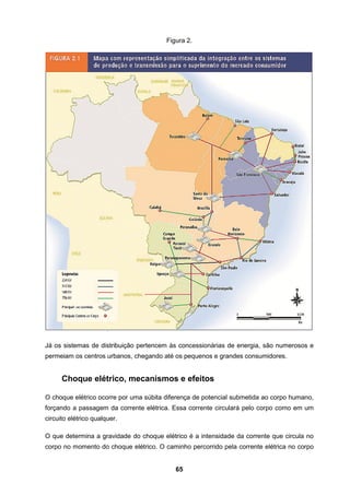 65
Figura 2.
Já os sistemas de distribuição pertencem às concessionárias de energia, são numerosos e
permeiam os centros urbanos, chegando até os pequenos e grandes consumidores.
Choque elétrico, mecanismos e efeitos
O choque elétrico ocorre por uma súbita diferença de potencial submetida ao corpo humano,
forçando a passagem da corrente elétrica. Essa corrente circulará pelo corpo como em um
circuito elétrico qualquer.
O que determina a gravidade do choque elétrico é a intensidade da corrente que circula no
corpo no momento do choque elétrico. O caminho percorrido pela corrente elétrica no corpo
 