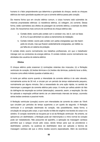 66
humano é o fator preponderante que determina a gravidade do choque, sendo os choques
elétricos de maior gravidade aqueles em que a corrente elétrica passa pelo coração.
Da mesma forma que em circuito elétrico comum, o corpo humano está submetido às
mesmas propriedades elétricas: (i) resistência elétrica, (ii) voltagem, (iii) corrente. Dessa
forma, estão submetidos aos efeitos da passagem da corrente elétrica, a exemplo do efeito
Joule. Os mecanismos mais comuns de ocorrência do choque elétrico são:
a. Contato direto: ocorre pelo contato com o condutor vivo, isto é, com as fases
(A, B ou C) que alimentam os cabos ou barramentos da instalação;
b. Contato indireto: ocorre pelo contato com partes energizadas que não fazem
parte do circuito, mas que ficaram acidentalmente energizadas, por defeito ou
por falha de um sistema de proteção.
O contato direto ocorre normalmente nos trabalhos profissionais, em que o trabalhador
interage com os condutores da energia elétrica. O contato indireto ocorre normalmente nas
atividades dos usuários do sistema elétrico
Efeitos
O choque elétrico pode ocasionar (i) contrações violentas dos músculos; (ii) a fibrilação
ventricular do coração; (iii) lesões térmicas e (iv) lesões não térmicas, podendo levar a óbito,
inclusive como efeito indireto (quedas e batidas etc.).
A morte por asfixia ocorre quando a intensidade da corrente elétrica é de valor elevado,
normalmente acima de 30 mA, e circular por um período de tempo relativamente pequeno,
normalmente por alguns minutos. Daí a necessidade de uma ação rápida, no sentido de
interromper a passagem da corrente elétrica pelo corpo. A morte por asfixia advém do fato
do diafragma da respiração se contrair (tetanização), cessando, assim, a respiração. Se não
for aplicada a respiração artificial dentro de um determinado intervalo de tempo, ocorrerão
sérias lesões cerebrais e possível morte.
A fibrilação ventricular (coração) ocorre com intensidades de corrente da ordem de 15mA
que circulem por períodos de tempo superiores a um quarto de segundo. A fibrilação
ventricular é a contração desritmada do coração, não possibilitando, desta forma, a
circulação do sangue pelo corpo, o que resulta na falta de oxigênio nos tecidos do corpo e no
cérebro. O coração raramente se recupera por si só da fibrilação ventricular. No entanto, se
aplicarmos um desfribilador, a fibrilação pode ser interrompida e o ritmo normal do coração
pode ser restabelecido. Não possuindo tal aparelho, a aplicação da massagem cardíaca
permitirá que o sangue circule pelo corpo, dando tempo para que se providencie o
desfribilador, portanto, na ausência do desfribilador deve ser aplicada a técnica de
massagem cardíaca até que a vítima receba socorro especializado. Além da ocorrência
 