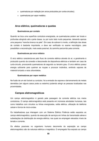 68
» queimaduras por radiação (em arcos produzidos por curtos-circuitos);
» queimaduras por vapor metálico.
Arco elétrico, queimaduras e quedas
Queimaduras por contato
Quando se toca uma superfície condutora energizada, as queimaduras podem ser locais e
profundas atingindo até a parte óssea, ou por outro lado muito pequenas, deixando apenas
uma pequena “mancha branca na pele”. Em caso de sobrevir à morte, a definição das áreas
de contato é bastante importante, e deve ser verificada no exame necrológico, para
possibilitar a reconstrução, mais exata possível, do caminho percorrido pela corrente.
Queimaduras por arco voltaico
O arco elétrico caracteriza-se pelo fluxo de corrente elétrica através do ar, e geralmente é
produzido quando da conexão e desconexão de dispositivos elétricos e também em caso de
curto-circuito, provocando queimaduras de segundo ou terceiro grau. O arco elétrico possui
energia suficiente para queimar as roupas e provocar incêndios, emitindo vapores de
material ionizado e raios ultravioletas.
Queimaduras por vapor metálico
Na fusão de um elo fusível ou condutor, há a emissão de vapores e derramamento de metais
derretidos (em alguns casos prata ou estanho) podendo atingir as pessoas localizadas nas
proximidades.
Campos eletromagnéticos
Um campo eletromagnético é gerado pela passagem da corrente elétrica nos meios
condutores. O campo eletromagnético está presente em inúmeras atividades humanas, tais
como trabalhos com circuitos ou linhas energizadas, solda elétrica, utilização de telefonia
celular e fornos de micro-ondas.
Os trabalhadores que interagem com um Sistema Elétrico Potência estão expostos ao
campo eletromagnético, quando da execução de serviços em linhas de transmissão aérea e
subestações de distribuição de energia elétrica, nas quais se empregam elevados níveis de
tensão e corrente.
Os efeitos possíveis no organismo humano decorrente da exposição ao campo
eletromagnético são de natureza elétrica e magnética. O empregado fica exposto ao campo
 
