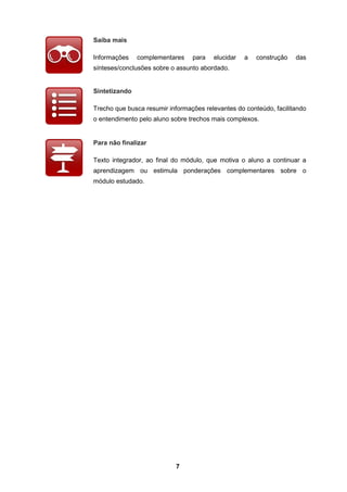 7
Saiba mais
Informações complementares para elucidar a construção das
sínteses/conclusões sobre o assunto abordado.
Sintetizando
Trecho que busca resumir informações relevantes do conteúdo, facilitando
o entendimento pelo aluno sobre trechos mais complexos.
Para não finalizar
Texto integrador, ao final do módulo, que motiva o aluno a continuar a
aprendizagem ou estimula ponderações complementares sobre o
módulo estudado.
 