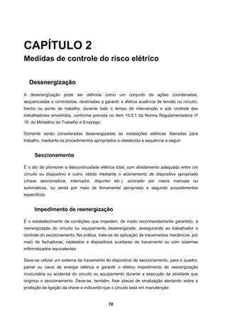 70
CAPÍTULO 2
Medidas de controle do risco elétrico
Desenergização
A desenergização pode ser definida como um conjunto de ações coordenadas,
sequenciadas e controladas, destinadas a garantir a efetiva ausência de tensão no circuito,
trecho ou ponto de trabalho, durante todo o tempo de intervenção e sob controle dos
trabalhadores envolvidos, conforme prevista no item 10.5.1 da Norma Regulamentadora no
10, do Ministério do Trabalho e Emprego.
Somente serão consideradas desenergizadas as instalações elétricas liberadas para
trabalho, mediante os procedimentos apropriados e obedecida a sequência a seguir:
Seccionamento
É o ato de promover a descontinuidade elétrica total, com afastamento adequado entre um
circuito ou dispositivo e outro, obtido mediante o acionamento de dispositivo apropriado
(chave seccionadora, interruptor, disjuntor etc.), acionado por meios manuais ou
automáticos, ou ainda por meio de ferramental apropriado e segundo procedimentos
específicos.
Impedimento de reenergização
É o estabelecimento de condições que impedem, de modo reconhecidamente garantido, a
reenergização do circuito ou equipamento desenergizado, assegurando ao trabalhador o
controle do seccionamento. Na prática, trata-se da aplicação de travamentos mecânicos, por
meio de fechaduras, cadeados e dispositivos auxiliares de travamento ou com sistemas
informatizados equivalentes.
Deve-se utilizar um sistema de travamento do dispositivo de seccionamento, para o quadro,
painel ou caixa de energia elétrica e garantir o efetivo impedimento de reenergização
involuntária ou acidental do circuito ou equipamento durante a execução da atividade que
originou o seccionamento. Deve-se, também, fixar placas de sinalização alertando sobre a
proibição da ligação da chave e indicando que o circuito está em manutenção.
 