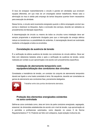 71
O risco de energizar inadvertidamente o circuito é grande em atividades que envolvam
equipes diferentes, em que mais de um empregado estiver trabalhando. Nesse caso a
eliminação do risco é obtida pelo emprego de tantos bloqueios quantos forem necessários
para execução da atividade.
Dessa forma, o circuito será novamente energizado quando o último empregado concluir seu
serviço e destravar os bloqueios. Após a conclusão dos serviços, deverão ser adotados os
procedimentos de liberação específicos.
A desenergização de circuito ou mesmo de todos os circuitos numa instalação deve ser
sempre programada e amplamente divulgada para que a interrupção da energia elétrica
reduza os transtornos e a possibilidade de acidentes. A reenergização deverá ser autorizada
mediante a divulgação a todos os envolvidos.
Constatação da ausência de tensão
É a verificação da efetiva ausência de tensão nos condutores do circuito elétrico. Deve ser
feita com detectores testados antes e após a verificação da ausência de tensão, sendo
realizada por contato ou por aproximação e de acordo com procedimentos específicos.
Instalação de aterramento temporário com
equipotencialização dos condutores dos circuitos
Constatada a inexistência de tensão, um condutor do conjunto de aterramento temporário
deverá ser ligado a uma haste conectada à terra. Na sequência, deverão ser conectadas as
garras de aterramento aos condutores fase, previamente desligados.
Trabalhar entre dois pontos devidamente aterrados.
Proteção dos elementos energizados existentes
na zona controlada
Define-se zona controlada como, área em torno da parte condutora energizada, segregada,
acessível, de dimensões estabelecidas de acordo com nível de tensão, cuja aproximação só
é permitida a profissionais autorizados, como disposto no anexo II da Norma
Regulamentadora no
10. Podendo ser feito com anteparos, dupla isolação invólucros etc.
 