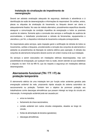 72
Instalação da sinalização de impedimento de
reenergização
Deverá ser adotada sinalização adequada de segurança, destinada à advertência e à
identificação da razão de desenergização e informações do responsável. Os cartões, avisos,
placas ou etiquetas de sinalização do travamento ou bloqueio devem ser claros e
adequadamente fixados. No caso de método alternativo, procedimentos específicos deverão
assegurar a comunicação da condição impeditiva de energização a todos os possíveis
usuários do sistema. Somente após a conclusão dos serviços e verificação de ausência de
anormalidades, o trabalhador providenciará a retirada de ferramentas, equipamentos e
utensílios e, por fim, o dispositivo individual de travamento e etiqueta correspondente.
Os responsáveis pelos serviços, após inspeção geral e certificação da retirada de todos os
travamentos, cartões e bloqueios, providenciarão a remoção dos conjuntos de aterramento e
adotarão os procedimentos de liberação do sistema elétrico para operação. A retirada dos
conjuntos de aterramento temporário deverá ocorrer em ordem inversa à de sua instalação.
Os serviços a serem executados em instalações elétricas desenergizadas, mas com
possibilidade de energização, por qualquer meio ou razão, devem atender ao que estabelece
o disposto no item 10.6 da NR-10, que diz respeito à segurança em instalações elétricas
desenergizadas.
Aterramento funcional (TN / TT / IT) de
proteção temporário
O aterramento elétrico de uma instalação tem por função evitar acidentes gerados pela
energização acidental da rede, propiciando rápida atuação do sistema automático de
seccionamento ou proteção. Também tem o objetivo de promover proteção aos
trabalhadores contra descargas atmosféricas que possam interagir ao longo do circuito em
intervenção. A energização acidental pode ser causada por:
» erros na manobra;
» fechamento de chave seccionadora;
» contato acidental com outros circuitos energizados, situados ao longo do
circuito;
» fontes de alimentação de terceiros (geradores);
» descargas atmosféricas.
 