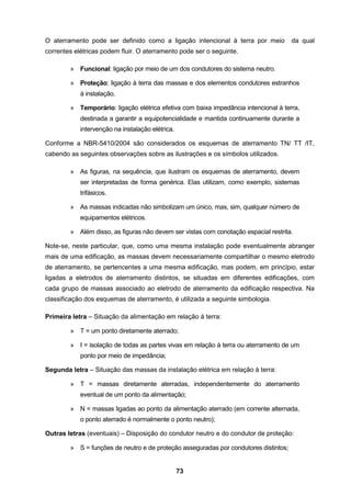 73
O aterramento pode ser definido como a ligação intencional à terra por meio da qual
correntes elétricas podem fluir. O aterramento pode ser o seguinte.
» Funcional: ligação por meio de um dos condutores do sistema neutro.
» Proteção: ligação à terra das massas e dos elementos condutores estranhos
à instalação.
» Temporário: ligação elétrica efetiva com baixa impedância intencional à terra,
destinada a garantir a equipotencialidade e mantida continuamente durante a
intervenção na instalação elétrica.
Conforme a NBR-5410/2004 são considerados os esquemas de aterramento TN/ TT /IT,
cabendo as seguintes observações sobre as ilustrações e os símbolos utilizados.
» As figuras, na sequência, que ilustram os esquemas de aterramento, devem
ser interpretadas de forma genérica. Elas utilizam, como exemplo, sistemas
trifásicos.
» As massas indicadas não simbolizam um único, mas, sim, qualquer número de
equipamentos elétricos.
» Além disso, as figuras não devem ser vistas com conotação espacial restrita.
Note-se, neste particular, que, como uma mesma instalação pode eventualmente abranger
mais de uma edificação, as massas devem necessariamente compartilhar o mesmo eletrodo
de aterramento, se pertencentes a uma mesma edificação, mas podem, em princípio, estar
ligadas a eletrodos de aterramento distintos, se situadas em diferentes edificações, com
cada grupo de massas associado ao eletrodo de aterramento da edificação respectiva. Na
classificação dos esquemas de aterramento, é utilizada a seguinte simbologia.
Primeira letra – Situação da alimentação em relação à terra:
» T = um ponto diretamente aterrado;
» I = isolação de todas as partes vivas em relação à terra ou aterramento de um
ponto por meio de impedância;
Segunda letra – Situação das massas da instalação elétrica em relação à terra:
» T = massas diretamente aterradas, independentemente do aterramento
eventual de um ponto da alimentação;
» N = massas ligadas ao ponto da alimentação aterrado (em corrente alternada,
o ponto aterrado é normalmente o ponto neutro);
Outras letras (eventuais) – Disposição do condutor neutro e do condutor de proteção:
» S = funções de neutro e de proteção asseguradas por condutores distintos;
 