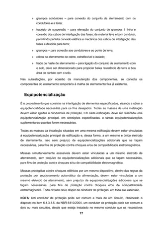 77
» grampos condutores – para conexão do conjunto de aterramento com os
condutores e a terra;
» trapézio de suspensão – para elevação do conjunto de grampos à linha e
conexão dos cabos de interligação das fases, de material leve e bom condutor,
permitindo perfeita conexão elétrica e mecânica dos cabos de interligação das
fases e descida para terra;
» grampos – para conexão aos condutores e ao ponto de terra;
» cabos de aterramento de cobre, extraflexível e isolado;
» trado ou haste de aterramento – para ligação do conjunto de aterramento com
o solo, deve ser dimensionado para propiciar baixa resistência de terra e boa
área de contato com o solo.
Nas subestações, por ocasião da manutenção dos componentes, se conecta os
componentes do aterramento temporário à malha de aterramento fixa já existente.
Equipotencialização
É o procedimento que consiste na interligação de elementos especificados, visando a obter a
equipotencialidade necessária para os fins desejados. Todas as massas de uma instalação
devem estar ligadas a condutores de proteção. Em cada edificação, deve ser realizada uma
equipotencialização principal, em condições especificadas, e tantas equipotencializações
suplementares quantas forem necessárias.
Todas as massas da instalação situadas em uma mesma edificação devem estar vinculadas
à equipotencialização principal da edificação e, dessa forma, a um mesmo e único eletrodo
de aterramento. Isso sem prejuízo de equipotencializações adicionais que se façam
necessárias, para fins de proteção contra choques e/ou de compatibilidade eletromagnética.
Massas simultaneamente acessíveis devem estar vinculadas a um mesmo eletrodo de
aterramento, sem prejuízo de equipotencializações adicionais que se façam necessárias,
para fins de proteção contra choques e/ou de compatibilidade eletromagnética.
Massas protegidas contra choques elétricos por um mesmo dispositivo, dentro das regras da
proteção por seccionamento automático da alimentação, devem estar vinculadas a um
mesmo eletrodo de aterramento, sem prejuízo de equipotencializações adicionais que se
façam necessárias, para fins de proteção contra choques e/ou de compatibilidade
eletromagnética. Todo circuito deve dispor de condutor de proteção, em toda sua extensão.
NOTA: Um condutor de proteção pode ser comum a mais de um circuito, observado o
disposto no item 6.4.3.1.5. da NBR-5410/2004, um condutor de proteção pode ser comum a
dois ou mais circuitos, desde que esteja instalado no mesmo conduto que os respectivos
 