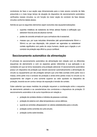 78
condutores de fase e sua seção seja dimensionada para a mais severa corrente de falta
presumida e o mais longo tempo de atuação do dispositivo de seccionamento automático
verificados nesses circuitos; ou em função da maior seção do condutor da fase desses
circuitos conforme tabela abaixo.
Admite-se que os seguintes elementos sejam excluídos das equipotencializações:
» suportes metálicos de isoladores de linhas aéreas fixados à edificação que
estiverem fora da zona de alcance normal;
» postes de concreto armado em que a armadura não é acessível;
» massas que, por suas reduzidas dimensões (até aproximadamente 50mm x
50mm) ou por sua disposição, não possam ser agarradas ou estabelecer
contato significativo com parte do corpo humano, desde que a ligação a um
condutor de proteção seja difícil ou pouco confiável.
Seccionamento automático da alimentação
O princípio do seccionamento automático da alimentação tem relação com os diferentes
esquemas de aterramento e com os aspectos gerais referentes à sua aplicação e as
condições em que se torna necessária uma proteção adicional. O seccionamento automático
possui um dispositivo de proteção que deverá seccionar automaticamente a alimentação do
circuito ou equipamento por ele protegido sempre que uma falta (contato entre parte viva e
massa, entre parte viva e condutor de proteção e ainda entre partes vivas) no circuito ou no
equipamento der origem a uma corrente superior ao valor ajustado no dispositivo de
proteção, levando-se em conta o tempo de exposição à tensão de contato.
Cabe salientar que essas medidas de proteção requerem a coordenação entre o esquema
de aterramento adotado e as características dos condutores e dispositivos de proteção. O
seccionamento automático é de suma importância em relação a:
» proteção de contatos diretos e indiretos de pessoas e animais;
» proteção do sistema com altas temperaturas e arcos elétricos;
» quando as correntes ultrapassarem os valores estabelecidos para o circuito;
» proteção contra correntes de curto-circuito;
» proteção contra sobre tensões.
 