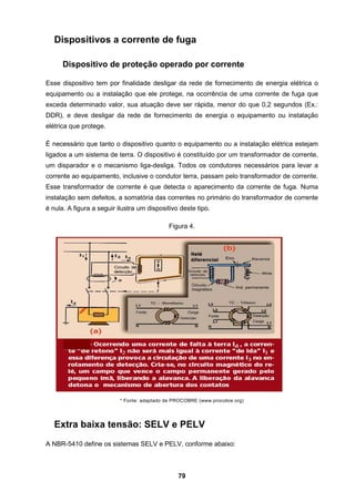 79
Dispositivos a corrente de fuga
Dispositivo de proteção operado por corrente
Esse dispositivo tem por finalidade desligar da rede de fornecimento de energia elétrica o
equipamento ou a instalação que ele protege, na ocorrência de uma corrente de fuga que
exceda determinado valor, sua atuação deve ser rápida, menor do que 0,2 segundos (Ex.:
DDR), e deve desligar da rede de fornecimento de energia o equipamento ou instalação
elétrica que protege.
É necessário que tanto o dispositivo quanto o equipamento ou a instalação elétrica estejam
ligados a um sistema de terra. O dispositivo é constituído por um transformador de corrente,
um disparador e o mecanismo liga-desliga. Todos os condutores necessários para levar a
corrente ao equipamento, inclusive o condutor terra, passam pelo transformador de corrente.
Esse transformador de corrente é que detecta o aparecimento da corrente de fuga. Numa
instalação sem defeitos, a somatória das correntes no primário do transformador de corrente
é nula. A figura a seguir ilustra um dispositivo deste tipo.
Figura 4.
* Fonte: adaptado de PROCOBRE (www.procobre.org)
Extra baixa tensão: SELV e PELV
A NBR-5410 define os sistemas SELV e PELV, conforme abaixo:
 