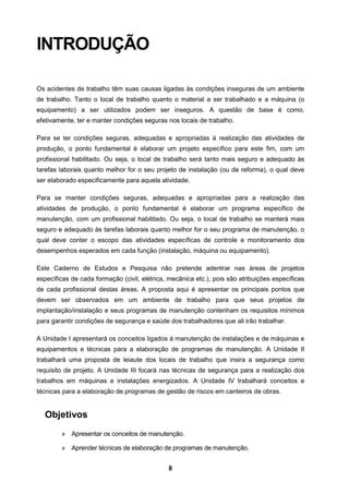 8
INTRODUÇÃO
Os acidentes de trabalho têm suas causas ligadas às condições inseguras de um ambiente
de trabalho. Tanto o local de trabalho quanto o material a ser trabalhado e a máquina (o
equipamento) a ser utilizados podem ser inseguros. A questão de base é como,
efetivamente, ter e manter condições seguras nos locais de trabalho.
Para se ter condições seguras, adequadas e apropriadas à realização das atividades de
produção, o ponto fundamental é elaborar um projeto específico para este fim, com um
profissional habilitado. Ou seja, o local de trabalho será tanto mais seguro e adequado às
tarefas laborais quanto melhor for o seu projeto de instalação (ou de reforma), o qual deve
ser elaborado especificamente para aquela atividade.
Para se manter condições seguras, adequadas e apropriadas para a realização das
atividades de produção, o ponto fundamental é elaborar um programa específico de
manutenção, com um profissional habilitado. Ou seja, o local de trabalho se manterá mais
seguro e adequado às tarefas laborais quanto melhor for o seu programa de manutenção, o
qual deve conter o escopo das atividades específicas de controle e monitoramento dos
desempenhos esperados em cada função (instalação, máquina ou equipamento).
Este Caderno de Estudos e Pesquisa não pretende adentrar nas áreas de projetos
específicas de cada formação (civil, elétrica, mecânica etc.), pois são atribuições específicas
de cada profissional destas áreas. A proposta aqui é apresentar os principais pontos que
devem ser observados em um ambiente de trabalho para que seus projetos de
implantação/instalação e seus programas de manutenção contenham os requisitos mínimos
para garantir condições de segurança e saúde dos trabalhadores que ali irão trabalhar.
A Unidade I apresentará os conceitos ligados à manutenção de instalações e de máquinas e
equipamentos e técnicas para a elaboração de programas de manutenção. A Unidade II
trabalhará uma proposta de leiaute dos locais de trabalho que insira a segurança como
requisito de projeto. A Unidade III focará nas técnicas de segurança para a realização dos
trabalhos em máquinas e instalações energizados. A Unidade IV trabalhará conceitos e
técnicas para a elaboração de programas de gestão de riscos em canteiros de obras.
Objetivos
» Apresentar os conceitos de manutenção.
» Aprender técnicas de elaboração de programas de manutenção.
 