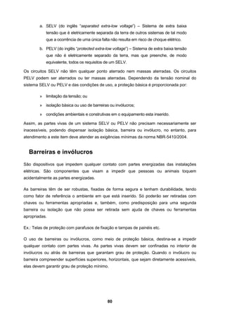 80
a. SELV (do inglês “separated extra-low voltage”) – Sistema de extra baixa
tensão que é eletricamente separada da terra de outros sistemas de tal modo
que a ocorrência de uma única falta não resulta em risco de choque elétrico.
b. PELV (do inglês “protected extra-low voltage”) – Sistema de extra baixa tensão
que não é eletricamente separado da terra, mas que preenche, de modo
equivalente, todos os requisitos de um SELV.
Os circuitos SELV não têm qualquer ponto aterrado nem massas aterradas. Os circuitos
PELV podem ser aterrados ou ter massas aterradas. Dependendo da tensão nominal do
sistema SELV ou PELV e das condições de uso, a proteção básica é proporcionada por:
» limitação da tensão; ou
» isolação básica ou uso de barreiras ou invólucros;
» condições ambientais e construtivas em o equipamento esta inserido.
Assim, as partes vivas de um sistema SELV ou PELV não precisam necessariamente ser
inacessíveis, podendo dispensar isolação básica, barreira ou invólucro, no entanto, para
atendimento a este item deve atender as exigências mínimas da norma NBR-5410/2004.
Barreiras e invólucros
São dispositivos que impedem qualquer contato com partes energizadas das instalações
elétricas. São componentes que visam a impedir que pessoas ou animais toquem
acidentalmente as partes energizadas.
As barreiras têm de ser robustas, fixadas de forma segura e tenham durabilidade, tendo
como fator de referência o ambiente em que está inserido. Só poderão ser retiradas com
chaves ou ferramentas apropriadas e, também, como predisposição para uma segunda
barreira ou isolação que não possa ser retirada sem ajuda de chaves ou ferramentas
apropriadas.
Ex.: Telas de proteção com parafusos de fixação e tampas de painéis etc.
O uso de barreiras ou invólucros, como meio de proteção básica, destina-se a impedir
qualquer contato com partes vivas. As partes vivas devem ser confinadas no interior de
invólucros ou atrás de barreiras que garantam grau de proteção. Quando o invólucro ou
barreira compreender superfícies superiores, horizontais, que sejam diretamente acessíveis,
elas devem garantir grau de proteção mínimo.
 