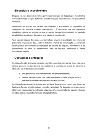 81
Bloqueios e impedimentos
Bloqueio é a ação destinada a manter, por meios mecânicos, um dispositivo de manobra fixo
numa determinada posição, de forma a impedir uma ação não autorizada, em geral utilizam
cadeados.
Dispositivos de bloqueio são aqueles que impedem o acionamento ou religamento de
dispositivos de manobra. (chaves, interruptores). É importante que tais dispositivos
possibilitem mais de um bloqueio, ou seja, a inserção de mais de um cadeado, por exemplo,
para trabalhos simultâneos de mais de uma equipe de manutenção.
Toda ação de bloqueio deve estar acompanhada de etiqueta de sinalização, com o nome do
profissional responsável, data, setor de trabalho e forma de comunicação. As empresas
devem possuir procedimentos padronizados do sistema de bloqueio, documentado e de
conhecimento de todos os trabalhadores, além de etiquetas, formulários e ordens
documentais próprios.
Obstáculos e anteparos
Os obstáculos são destinados a impedir o contato involuntário com partes vivas, mas não o
contato que pode resultar de uma ação deliberada e voluntária de ignorar ou contornar o
obstáculo. Os obstáculos devem impedir:
a. uma aproximação física não intencional das partes energizadas;
b. contatos não intencionais com partes energizadas durante atuações sobre o
equipamento, estando o equipamento em serviço normal.
Os obstáculos podem ser removíveis sem auxílio de ferramenta ou chave, mas devem ser
fixados de forma a impedir qualquer remoção involuntária. As distâncias mínimas a serem
observadas nas passagens destinadas à operação e/ou manutenção são aquelas indicadas
na tabela abaixo e ilustradas na figura. Situação Distância
 