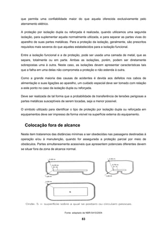 83
que permita uma confiabilidade maior do que aquela oferecida exclusivamente pelo
aterramento elétrico.
A proteção por isolação dupla ou reforçada é realizada, quando utilizamos uma segunda
isolação, para suplementar aquela normalmente utilizada, e para separar as partes vivas do
aparelho de suas partes metálicas. Para a proteção da isolação, geralmente, são prescritos
requisitos mais severos do que aqueles estabelecidos para a isolação funcional.
Entre a isolação funcional e a de proteção, pode ser usada uma camada de metal, que as
separe, totalmente ou em parte. Ambas as isolações, porém, podem ser diretamente
sobrepostas uma à outra. Neste caso, as isolações devem apresentar características tais
que a falha em uma delas não comprometa a proteção e não estenda à outra.
Como a grande maioria das causas de acidentes é devida aos defeitos nos cabos de
alimentação e suas ligações ao aparelho, um cuidado especial deve ser tomado com relação
a este ponto no caso da isolação dupla ou reforçada.
Deve ser realizada de tal forma que a probabilidade de transferência de tensões perigosas a
partes metálicas susceptíveis de serem tocadas, seja a menor possível.
O símbolo utilizado para identificar o tipo de proteção por isolação dupla ou reforçada em
equipamentos deve ser impresso de forma visível na superfície externa do equipamento.
Colocação fora de alcance
Neste item trataremos das distâncias mínimas a ser obedecidas nas passagens destinadas à
operação e/ou à manutenção, quando for assegurada a proteção parcial por meio de
obstáculos. Partes simultaneamente acessíveis que apresentem potenciais diferentes devem
se situar fora da zona de alcance normal.
Fonte: adaptado de NBR-5410/2004
 