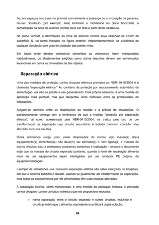 84
Se, em espaços nos quais for prevista normalmente a presença ou a circulação de pessoas,
houver obstáculo (por exemplo, tela) limitando a mobilidade no plano horizontal, a
demarcação da zona de alcance normal deve ser feita a partir deste obstáculo.
No plano vertical, a delimitação da zona de alcance normal deve observar os 2,50m da
superfície S, tal como indicado na figura anterior, independentemente da existência de
qualquer obstáculo com grau de proteção das partes vivas.
Em locais onde objetos condutivos compridos ou volumosos forem manipulados
habitualmente, os afastamentos exigidos como acima descritos devem ser aumentados
levando-se em conta as dimensões de tais objetos.
Separação elétrica
Uma das medidas de proteção contra choques elétricos previstas na NBR- 5410/2004 é a
chamada "separação elétrica." Ao contrário da proteção por seccionamento automático da
alimentação, ela não se presta a uso generalizado. Pela própria natureza, é uma medida de
aplicação mais pontual, mas que despertou certa confusão entre os profissionais de
instalações.
Alegam-se conflitos entre as disposições da medida e a prática de instalações. O
questionamento começa com a lembrança de que a medida "proteção por separação
elétrica", tal como apresentada pela NBR-5410/2004, se traduz pelo uso de um
transformador de separação cujo circuito secundário é isolado (nenhum condutor vivo
aterrado, inclusive neutro).
Outra lembrança surge, pois, pelas disposições da norma, a(s) massa(s) do(s)
equipamento(s) alimentado(s) não deve(m) ser aterrada(s) e nem ligada(s) a massas de
outros circuitos e/ou a elementos condutivos estranhos à instalação – embora o documento
exija que as massas do circuito separado (portanto, quando a fonte de separação alimenta
mais de um equipamento) sejam interligadas por um condutor PE próprio, de
equipotencialização.
Exemplo de instalações que possuem separação elétrica são salas cirúrgicas de hospitais,
em que o sistema também é isolado, usando-se igualmente um transformador de separação,
mas todos os equipamentos por ele alimentados têm suas massas aterradas.
A separação elétrica, como mencionado, é uma medida de aplicação limitada. A proteção
contra choques (contra contatos indiretos) que ela proporciona repousa:
» numa separação, entre o circuito separado e outros circuitos, incluindo o
circuito primário que o alimenta, equivalente na prática à dupla isolação;
 