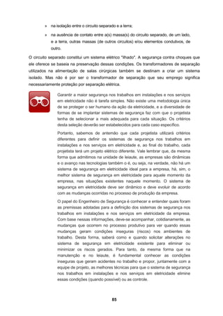 85
» na isolação entre o circuito separado e a terra;
» na ausência de contato entre a(s) massa(s) do circuito separado, de um lado,
e a terra, outras massas (de outros circuitos) e/ou elementos condutivos, de
outro.
O circuito separado constitui um sistema elétrico "ilhado". A segurança contra choques que
ele oferece se baseia na preservação dessas condições. Os transformadores de separação
utilizados na alimentação de salas cirúrgicas também se destinam a criar um sistema
isolado. Mas não é por ser o transformador de separação que seu emprego significa
necessariamente proteção por separação elétrica.
Garantir a maior segurança nos trabalhos em instalações e nos serviços
em eletricidade não é tarefa simples. Não existe uma metodologia única
de se proteger o ser humano da ação da eletricidade, e a diversidade de
formas de se implantar sistemas de segurança faz com que o projetista
tenha de selecionar a mais adequada para cada situação. Os critérios
desta seleção deverão ser estabelecidos para cada caso específico.
Portanto, sabemos de antemão que cada projetista utilizará critérios
diferentes para definir os sistemas de segurança nos trabalhos em
instalações e nos serviços em eletricidade e, ao final do trabalho, cada
projetista terá um projeto elétrico diferente. Vale lembrar que, da mesma
forma que admitimos na unidade de leiaute, as empresas são dinâmicas
e o avanço nas tecnologias também o é, ou seja, na verdade, não há um
sistema de segurança em eletricidade ideal para a empresa, há, sim, o
melhor sistema de segurança em eletricidade para aquele momento da
empresa, nas situações existentes naquele momento. O sistema de
segurança em eletricidade deve ser dinâmico e deve evoluir de acordo
com as mudanças ocorridas no processo de produção da empresa.
O papel do Engenheiro de Segurança é conhecer e entender quais foram
as premissas adotadas para a definição dos sistemas de segurança nos
trabalhos em instalações e nos serviços em eletricidade da empresa.
Com base nessas informações, deve-se acompanhar, cotidianamente, as
mudanças que ocorrem no processo produtivo para ver quando essas
mudanças geram condições inseguras (riscos) nos ambientes de
trabalho. Desta forma, saberá como e quando solicitar alterações no
sistema de segurança em eletricidade existente para eliminar ou
minimizar os riscos gerados. Para tanto, da mesma forma que na
manutenção e no leiaute, é fundamental conhecer as condições
inseguras que geram acidentes no trabalho e propor, juntamente com a
equipe de projeto, as melhores técnicas para que o sistema de segurança
nos trabalhos em instalações e nos serviços em eletricidade elimine
essas condições (quando possível) ou as controle.
 