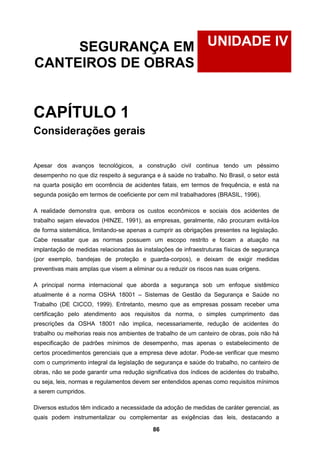 86
UNIDADE IVSEGURANÇA EM
CANTEIROS DE OBRAS
CAPÍTULO 1
Considerações gerais
Apesar dos avanços tecnológicos, a construção civil continua tendo um péssimo
desempenho no que diz respeito à segurança e à saúde no trabalho. No Brasil, o setor está
na quarta posição em ocorrência de acidentes fatais, em termos de frequência, e está na
segunda posição em termos de coeficiente por cem mil trabalhadores (BRASIL, 1996).
A realidade demonstra que, embora os custos econômicos e sociais dos acidentes de
trabalho sejam elevados (HINZE, 1991), as empresas, geralmente, não procuram evitá-los
de forma sistemática, limitando-se apenas a cumprir as obrigações presentes na legislação.
Cabe ressaltar que as normas possuem um escopo restrito e focam a atuação na
implantação de medidas relacionadas às instalações de infraestruturas físicas de segurança
(por exemplo, bandejas de proteção e guarda-corpos), e deixam de exigir medidas
preventivas mais amplas que visem a eliminar ou a reduzir os riscos nas suas origens.
A principal norma internacional que aborda a segurança sob um enfoque sistêmico
atualmente é a norma OSHA 18001 – Sistemas de Gestão da Segurança e Saúde no
Trabalho (DE CICCO, 1999). Entretanto, mesmo que as empresas possam receber uma
certificação pelo atendimento aos requisitos da norma, o simples cumprimento das
prescrições da OSHA 18001 não implica, necessariamente, redução de acidentes do
trabalho ou melhorias reais nos ambientes de trabalho de um canteiro de obras, pois não há
especificação de padrões mínimos de desempenho, mas apenas o estabelecimento de
certos procedimentos gerenciais que a empresa deve adotar. Pode-se verificar que mesmo
com o cumprimento integral da legislação de segurança e saúde do trabalho, no canteiro de
obras, não se pode garantir uma redução significativa dos índices de acidentes do trabalho,
ou seja, leis, normas e regulamentos devem ser entendidos apenas como requisitos mínimos
a serem cumpridos.
Diversos estudos têm indicado a necessidade da adoção de medidas de caráter gerencial, as
quais podem instrumentalizar ou complementar as exigências das leis, destacando a
 